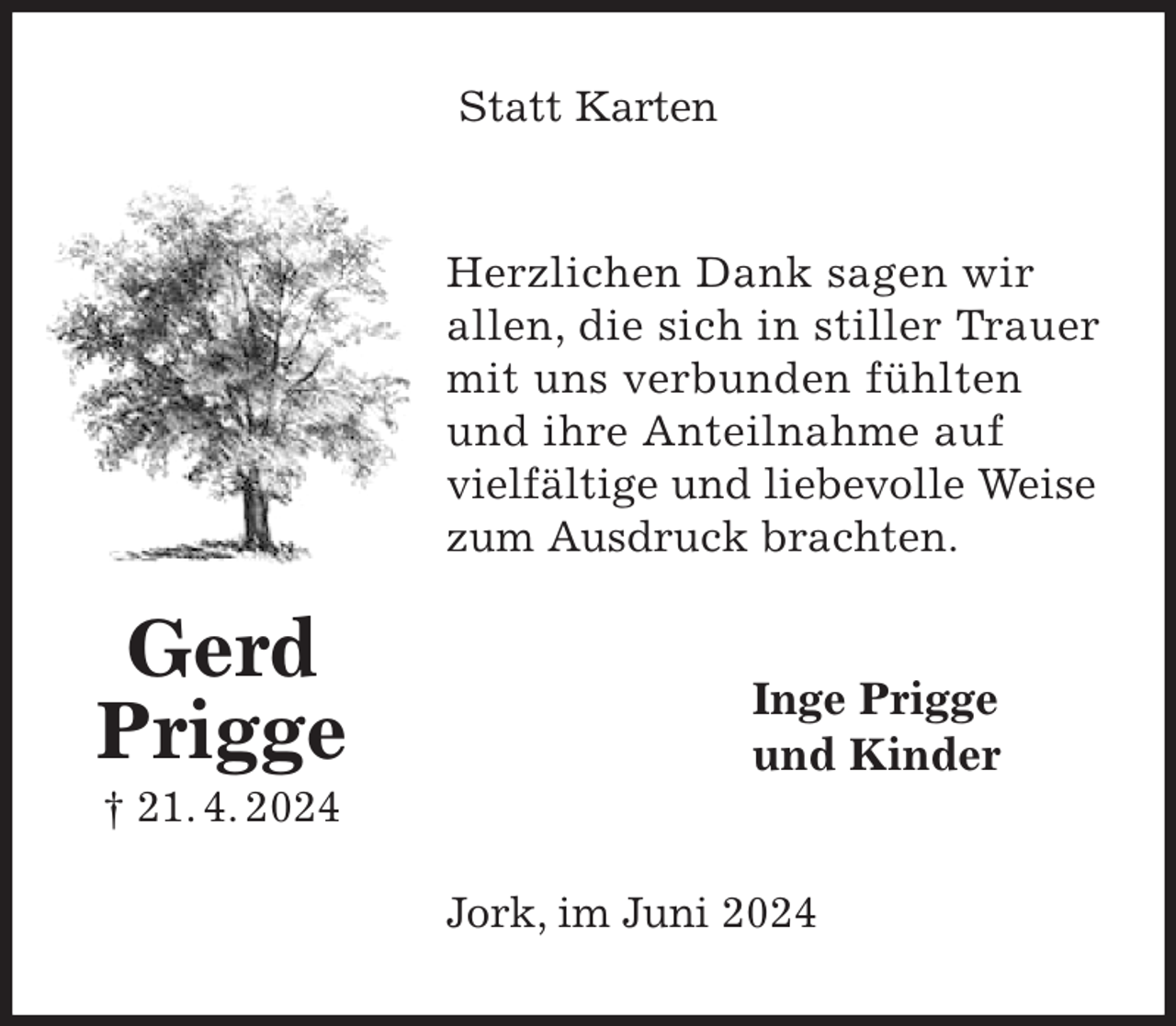 <p>Statt Karten<br />Herzlichen Dank sagen wir<br />allen, die sich in stiller Trauer mit uns verbunden fühlten<br />und ihre Anteilnahme auf<br />vielfältige und liebevolle Weise<br />zum Ausdruck brachten.<br />Inge Prigge<br />und Kinder<br />Jork, im Juni 2024<br />Gerd<br />Prigge<br />† 21. 4. 2024</p>