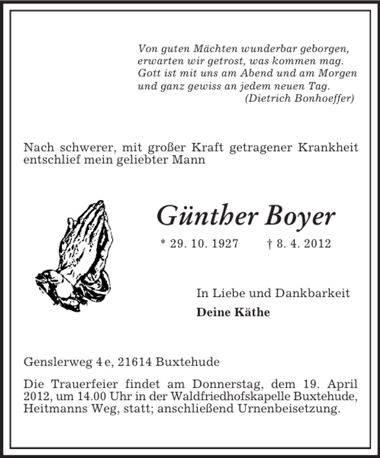 <p>Von guten Mächten wunderbar geborgen,<br />erwarten wir getrost, was kommen mag.<br />Gott ist mit uns am Abend und am Morgen<br />und ganz gewiss an jedem neuen Tag.<br />(Dietrich Bonhoeffer)</p><p>Nach schwerer, mit großer Kraft getragener Krankheit<br />entschlief mein geliebter Mann</p><p>Günther Boyer<br />* 29. 10. 1927</p><p>† 8. 4. 2012</p><p>In Liebe und Dankbarkeit<br />Deine Käthe</p><p>Genslerweg 4 e, 21614 Buxtehude<br />Die Trauerfeier findet am Donnerstag, dem 19. April<br />2012, um 14.00 Uhr in der Waldfriedhofskapelle Buxtehude,<br />Heitmanns Weg, statt; anschließend Urnenbeisetzung.</p>