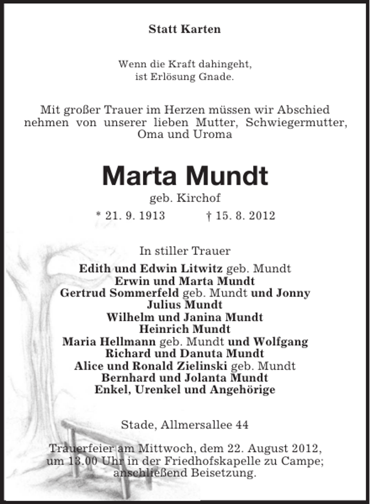 <p>Statt Karten<br />Wenn die Kraft dahingeht,<br />ist Erlösung Gnade.</p><p>Mit großer Trauer im Herzen müssen wir Abschied<br />nehmen von unserer lieben Mutter, Schwiegermutter,<br />Oma und Uroma</p><p>Marta Mundt<br />geb. Kirchof<br />* 21. 9. 1913<br />† 15. 8. 2012<br />In stiller Trauer<br />Edith und Edwin Litwitz geb. Mundt<br />Erwin und Marta Mundt<br />Gertrud Sommerfeld geb. Mundt und Jonny<br />Julius Mundt<br />Wilhelm und Janina Mundt<br />Heinrich Mundt<br />Maria Hellmann geb. Mundt und Wolfgang<br />Richard und Danuta Mundt<br />Alice und Ronald Zielinski geb. Mundt<br />Bernhard und Jolanta Mundt<br />Enkel, Urenkel und Angehörige<br />Stade, Allmersallee 44<br />Trauerfeier am Mittwoch, dem 22. August 2012,<br />um 13.00 Uhr in der Friedhofskapelle zu Campe;<br />anschließend Beisetzung.</p>