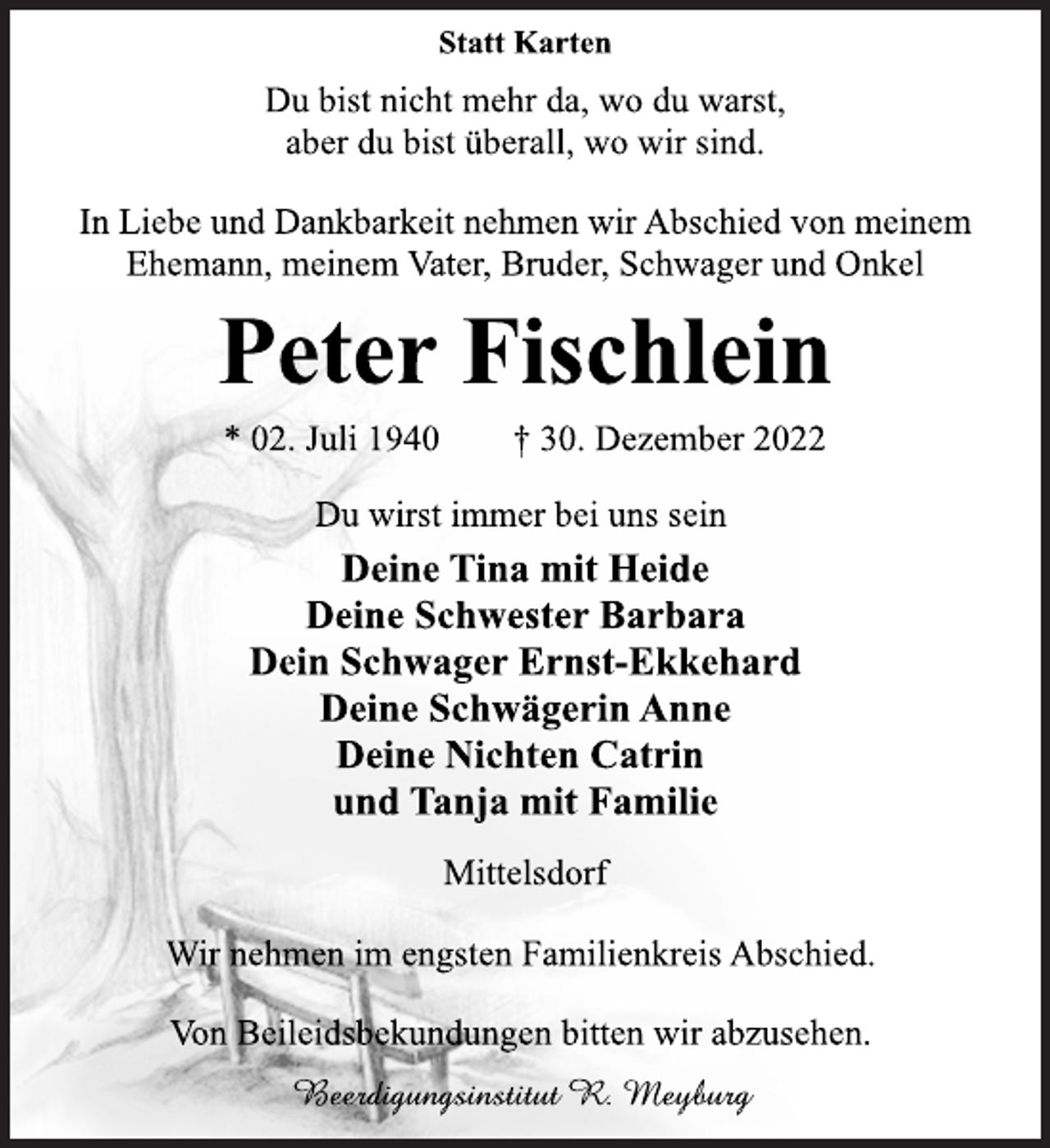 <p>Statt Karten<br />Du bist nicht mehr da, wo du warst,<br />aber du bist überall, wo wir sind.<br />In Liebe und Dankbarkeit nehmen wir Abschied von meinem<br />Ehemann, meinem Vater, Bruder, Schwager und Onkel<br />Peter Fischlein<br />* 02. Juli 1940 † 30. Dezember 2022<br />Du wirst immer bei uns sein<br />Deine Tina mit Heide<br />Deine Schwester Barbara<br />Dein Schwager Ernst-Ekkehard<br />Deine Schwägerin Anne<br />Deine Nichten Catrin<br />und Tanja mit Familie<br />Mittelsdorf<br />Wir nehmen im engsten Familienkreis Abschied.<br />Von Beileidsbekundungen bitten wir abzusehen.<br />Beerdigungsinstitut R. Meyburg</p>