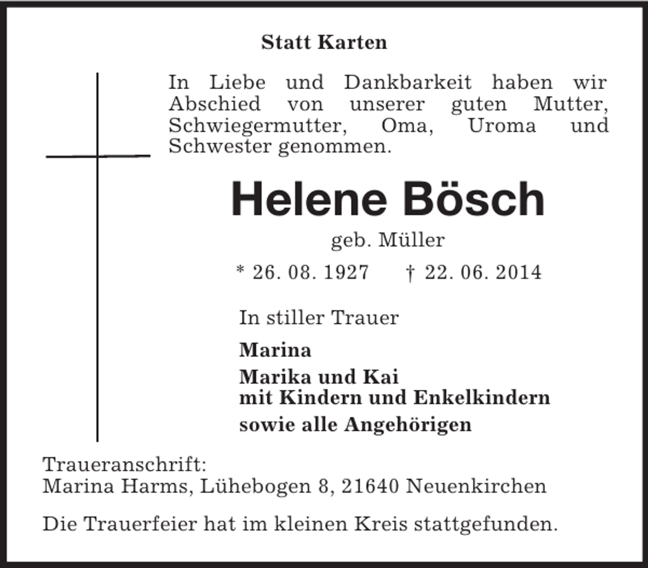 <p>Statt Karten<br />In Liebe und Dankbarkeit haben wir<br />Abschied von unserer guten Mutter, Schwiegermutter, Oma, Uroma und Schwester genommen.<br />Helene Bösch<br />geb. Müller<br />* 26. 08. 1927 † 22. 06. 2014<br />In stiller Trauer<br />Marina<br />Marika und Kai<br />mit Kindern und Enkelkindern<br />sowie alle Angehörigen<br />Traueranschrift:<br />Marina Harms, Lühebogen 8, 21640 Neuenkirchen<br />Die Trauerfeier hat im kleinen Kreis stattgefunden.</p>