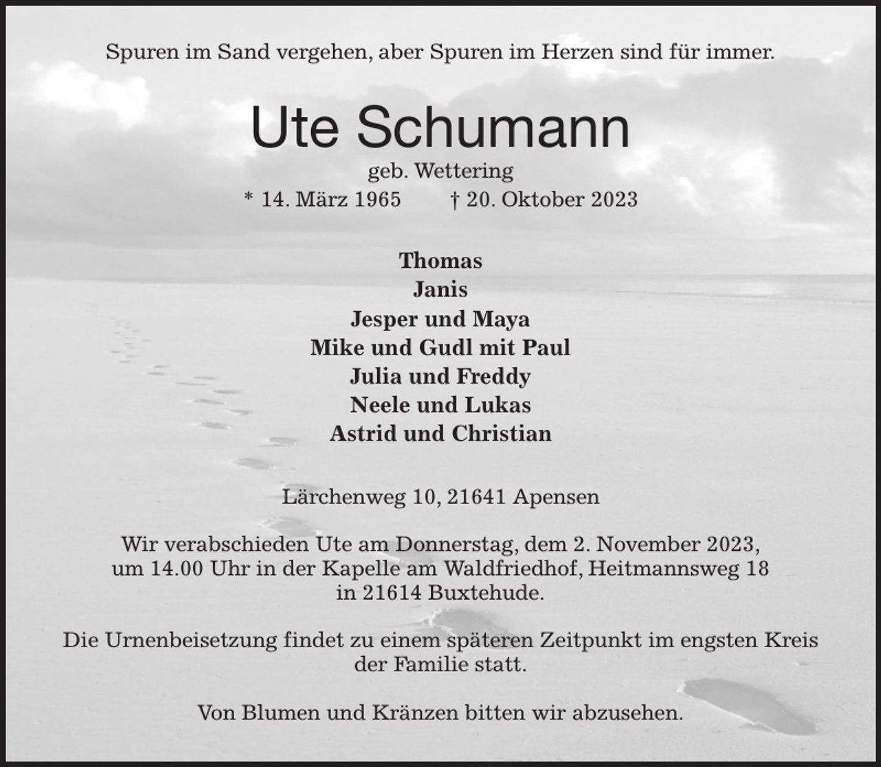 <p>Spuren im Sand vergehen, aber Spuren im Herzen sind für immer.<br />Ute Schumann<br />geb. Wettering<br />* 14. März 1965 † 20. Oktober 2023<br />Thomas<br />Janis<br />Jesper und Maya<br />Mike und Gudl mit Paul<br />Julia und Freddy<br />Neele und Lukas<br />Astrid und Christian<br />Lärchenweg 10, 21641 Apensen</p><p>Wir verabschieden Ute am Donnerstag, dem 2. November 2023,<br />um 14.00 Uhr in der Kapelle am Waldfriedhof, Heitmannsweg 18<br />in 21614 Buxtehude.</p><p>Die Urnenbeisetzung findet zu einem späteren Zeitpunkt im engsten Kreis der Familie statt.</p><p>Von Blumen und Kränzen bitten wir abzusehen.</p>
