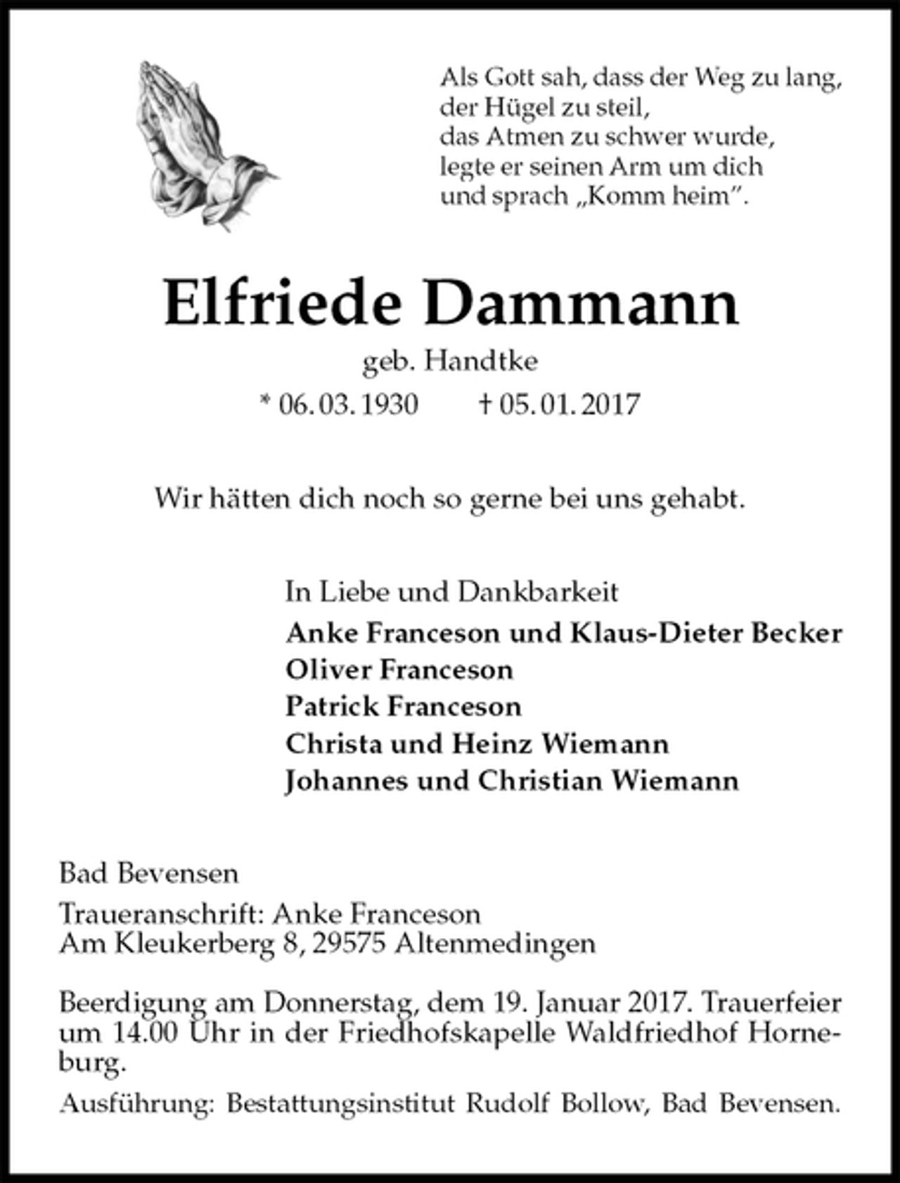 <p>Als Gott sah, dass der Weg zu lang,<br />der Hügel zu steil,<br />das Atmen zu schwer wurde,<br />legte er seinen Arm um dich<br />und sprach „Komm heim”.<br />Elfriede Dammann<br />geb. Handtke<br />* 06. 03. 1930 † 05. 01. 2017<br />Wir hätten dich noch so gerne bei uns gehabt.<br />In Liebe und Dankbarkeit<br />Anke Franceson und Klaus-Dieter Becker<br />Oliver Franceson<br />Patrick Franceson<br />Christa und Heinz Wiemann<br />Johannes und Christian Wiemann<br />Bad Bevensen<br />Traueranschrift: Anke Franceson<br />Am Kleukerberg 8, 29575 Altenmedingen</p><p>Beerdigung am Donnerstag, dem 19. Januar 2017. Trauerfeier<br />um 14.00 Uhr in der Friedhofskapelle Waldfriedhof Horneburg.<br />Ausführung: Bestattungsinstitut Rudolf Bollow, Bad Bevensen.</p>