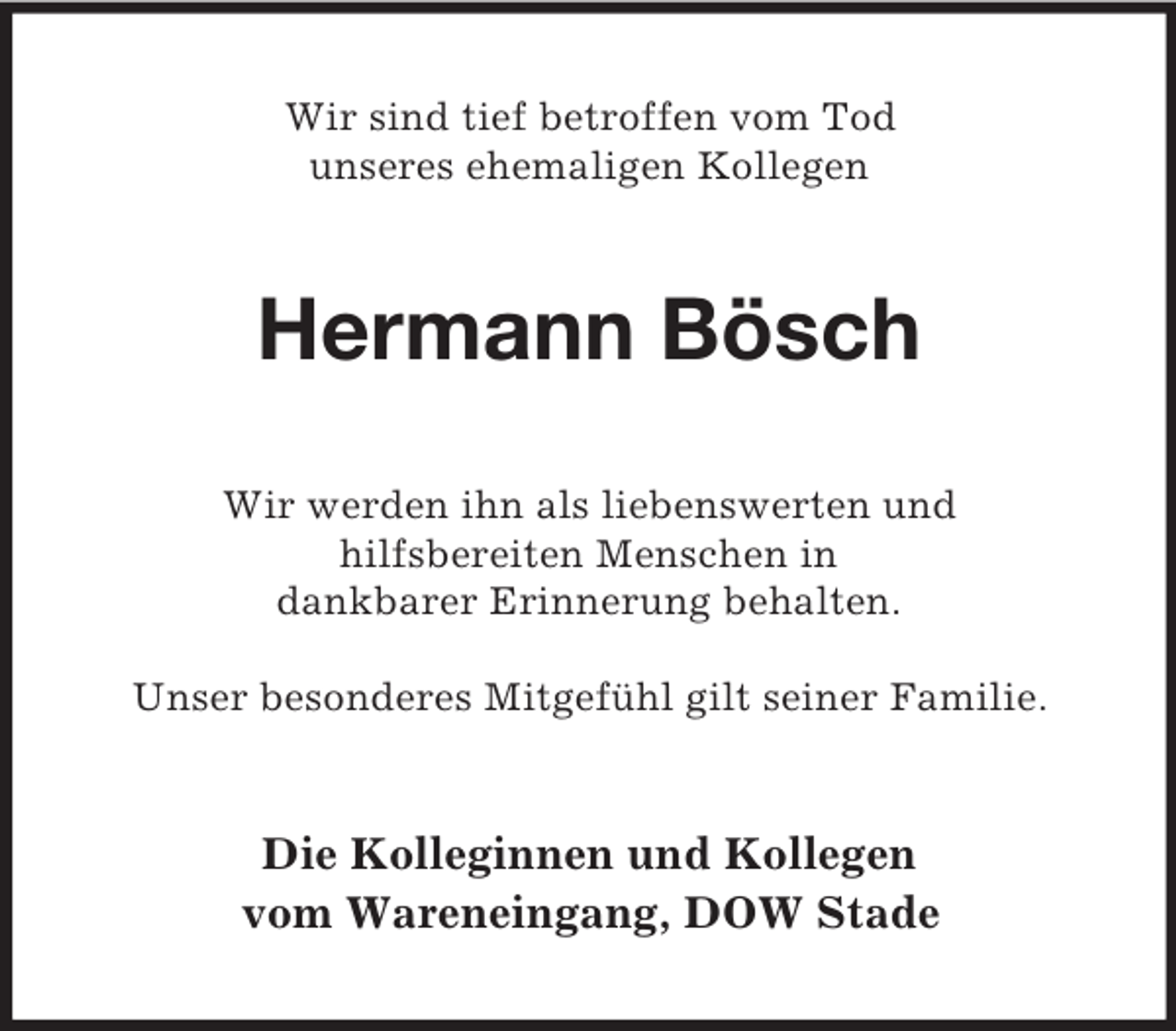 <p>Wir sind tief betroffen vom Tod<br />unseres ehemaligen Kollegen</p><p>Hermann Bösch<br />Wir werden ihn als liebenswerten und<br />hilfsbereiten Menschen in<br />dankbarer Erinnerung behalten.<br />Unser besonderes Mitgefühl gilt seiner Familie.</p><p>Die Kolleginnen und Kollegen<br />vom Wareneingang, DOW Stade</p>