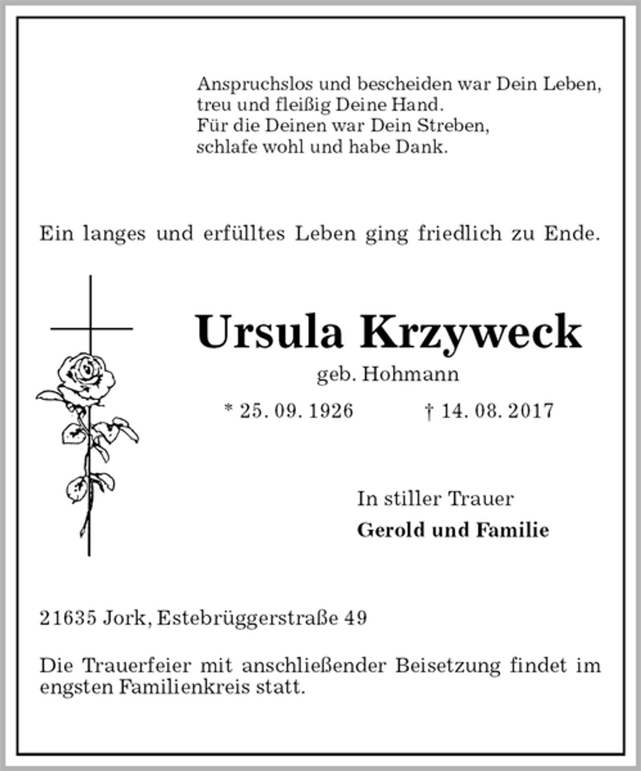<p>Ein langes und erfülltes Leben ging friedlich zu Ende.<br />Anspruchslos und bescheiden war Dein Leben,<br />treu und fleißig Deine Hand.<br />Für die Deinen war Dein Streben,<br />schlafe wohl und habe Dank.<br />Ursula Krzyweck<br />geb. Hohmann<br />* 25. 09. 1926 † 14. 08. 2017<br />In stiller Trauer<br />Gerold und Familie<br />21635 Jork, Estebrüggerstraße 49</p><p>Die Trauerfeier mit anschließender Beisetzung findet im engsten Familienkreis statt.</p>