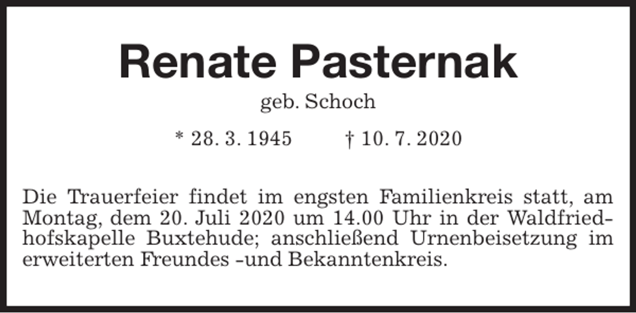 <p>Renate Pasternak<br />geb. Schoch<br />* 28. 3. 1945 † 10. 7. 2020<br />Die Trauerfeier findet im engsten Familienkreis statt, am Montag, dem 20. Juli 2020 um 14.00 Uhr in der Waldfriedhofskapelle Buxtehude; anschließend Urnenbeisetzung im erweiterten Freundes -und Bekanntenkreis.</p>