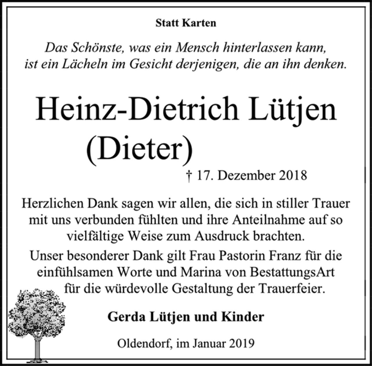 <p>Statt Karten<br />Das Schönste, was ein Mensch hinterlassen kann,<br />ist ein Lächeln im Gesicht derjenigen, die an ihn denken.<br />Heinz-Dietrich Lütjen<br />(Dieter)<br />† 17. Dezember 2018<br />Herzlichen Dank sagen wir allen, die sich in stiller Trauer<br />mit uns verbunden fühlten und ihre Anteilnahme auf so<br />vielfältige Weise zum Ausdruck brachten.<br />Unser besonderer Dank gilt Frau Pastorin Franz für die<br />einfühlsamen Worte und Marina von BestattungsArt<br />für die würdevolle Gestaltung der Trauerfeier.<br />Gerda Lütjen und Kinder<br />Oldendorf, im Januar 2019</p>