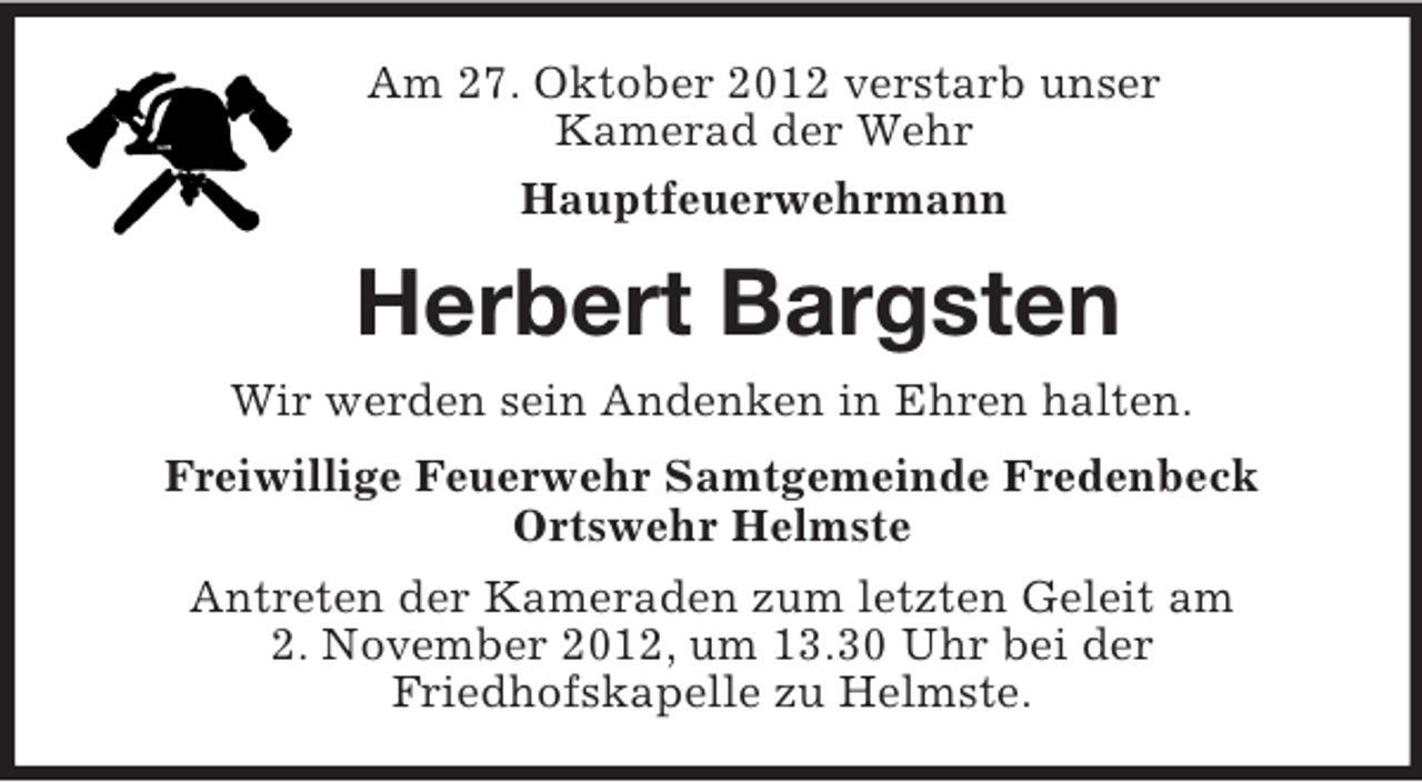 <p>Am 27. Oktober 2012 verstarb unser<br />Kamerad der Wehr<br />Hauptfeuerwehrmann<br />Herbert Bargsten<br />Wir werden sein Andenken in Ehren halten.<br />Freiwillige Feuerwehr Samtgemeinde Fredenbeck<br />Ortswehr Helmste<br />Antreten der Kameraden zum letzten Geleit am<br />2. November 2012, um 13.30 Uhr bei der<br />Friedhofskapelle zu Helmste.</p>