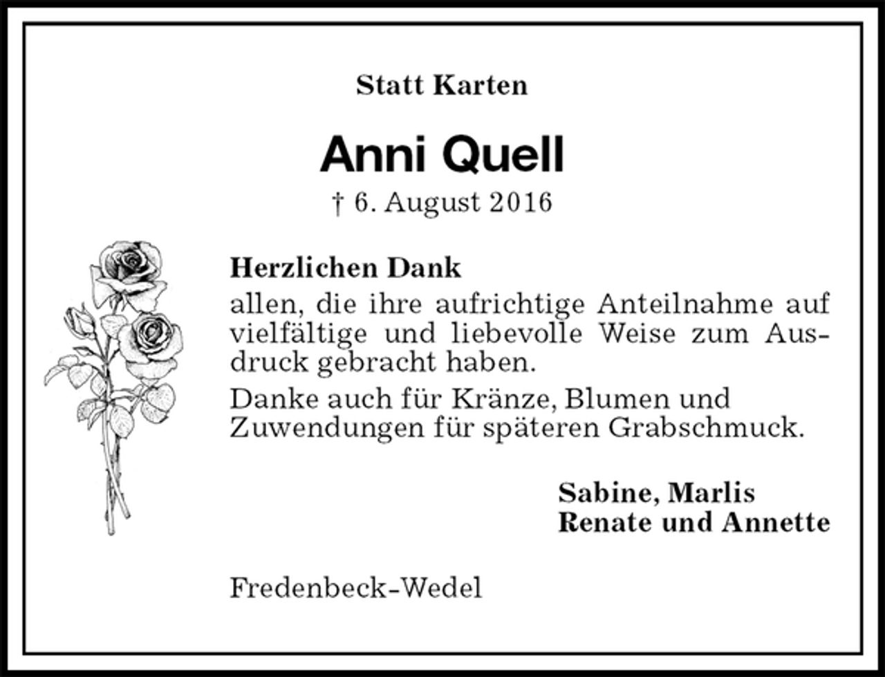 <p>Statt Karten<br />Anni Quell<br />† 6. August 2016<br />Herzlichen Dank<br />allen, die ihre aufrichtige Anteilnahme auf vielfältige und liebevolle Weise zum Ausdruck gebracht haben.<br />Danke auch für Kränze, Blumen und<br />Zuwendungen für späteren Grabschmuck.<br />Sabine, Marlis<br />Renate und Annette<br />Fredenbeck-Wedel</p>