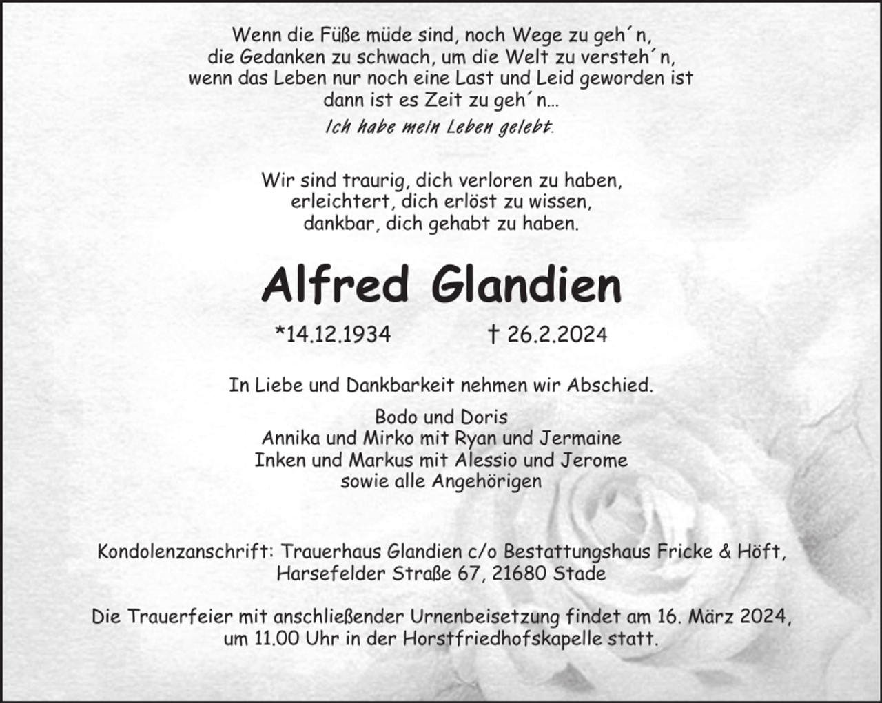 <p>Wenn die Füße müde sind, noch Wege zu geh´n,<br />die Gedanken zu schwach, um die Welt zu versteh´n,<br />wenn das Leben nur noch eine Last und Leid geworden ist<br />dann ist es Zeit zu geh´n…<br />Ich habe mein Leben gelebt.<br />Wir sind traurig, dich verloren zu haben,<br />erleichtert, dich erlöst zu wissen,<br />dankbar, dich gehabt zu haben.<br />Alfred Glandien<br />*14.12.1934 † 26.2.2024<br />In Liebe und Dankbarkeit nehmen wir Abschied.<br />Bodo und Doris<br />Annika und Mirko mit Ryan und Jermaine<br />Inken und Markus mit Alessio und Jerome<br />sowie alle Angehörigen</p><p>Kondolenzanschrift: Trauerhaus Glandien c/o Bestattungshaus Fricke &amp; Höft,<br />Harsefelder Straße 67, 21680 Stade</p><p>Die Trauerfeier mit anschließender Urnenbeisetzung findet am 16. März 2024,<br />um 11.00 Uhr in der Horstfriedhofskapelle statt.</p>
