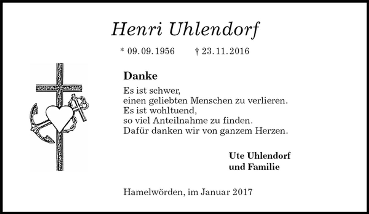 <p>Henri Uhlendorf<br />* 09. 09. 1956 † 23. 11. 2016<br />Danke<br />Es ist schwer,<br />einen geliebten Menschen zu verlieren.<br />Es ist wohltuend,<br />so viel Anteilnahme zu finden.<br />Dafür danken wir von ganzem Herzen.<br />Ute Uhlendorf<br />und Familie<br />Hamelwörden, im Januar 2017</p>