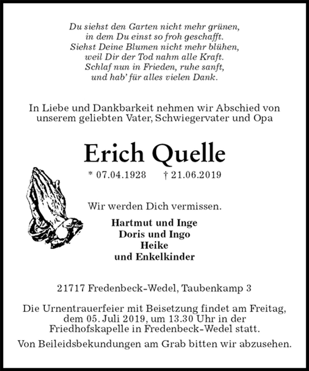 <p>Du siehst den Garten nicht mehr grünen,<br />in dem Du einst so froh geschafft.<br />Siehst Deine Blumen nicht mehr blühen,<br />weil Dir der Tod nahm alle Kraft.<br />Schlaf nun in Frieden, ruhe sanft,<br />und hab’ für alles vielen Dank.<br />In Liebe und Dankbarkeit nehmen wir Abschied von<br />unserem geliebten Vater, Schwiegervater und Opa<br />Erich Quelle<br />* 07.04.1928 † 21.06.2019<br />Wir werden Dich vermissen.<br />Hartmut und Inge<br />Doris und Ingo<br />Heike<br />und Enkelkinder<br />21717 Fredenbeck-Wedel, Taubenkamp 3</p><p>Die Urnentrauerfeier mit Beisetzung findet am Freitag,<br />dem 05. Juli 2019, um 13.30 Uhr in der<br />Friedhofskapelle in Fredenbeck-Wedel statt.<br />Von Beileidsbekundungen am Grab bitten wir abzusehen.</p>