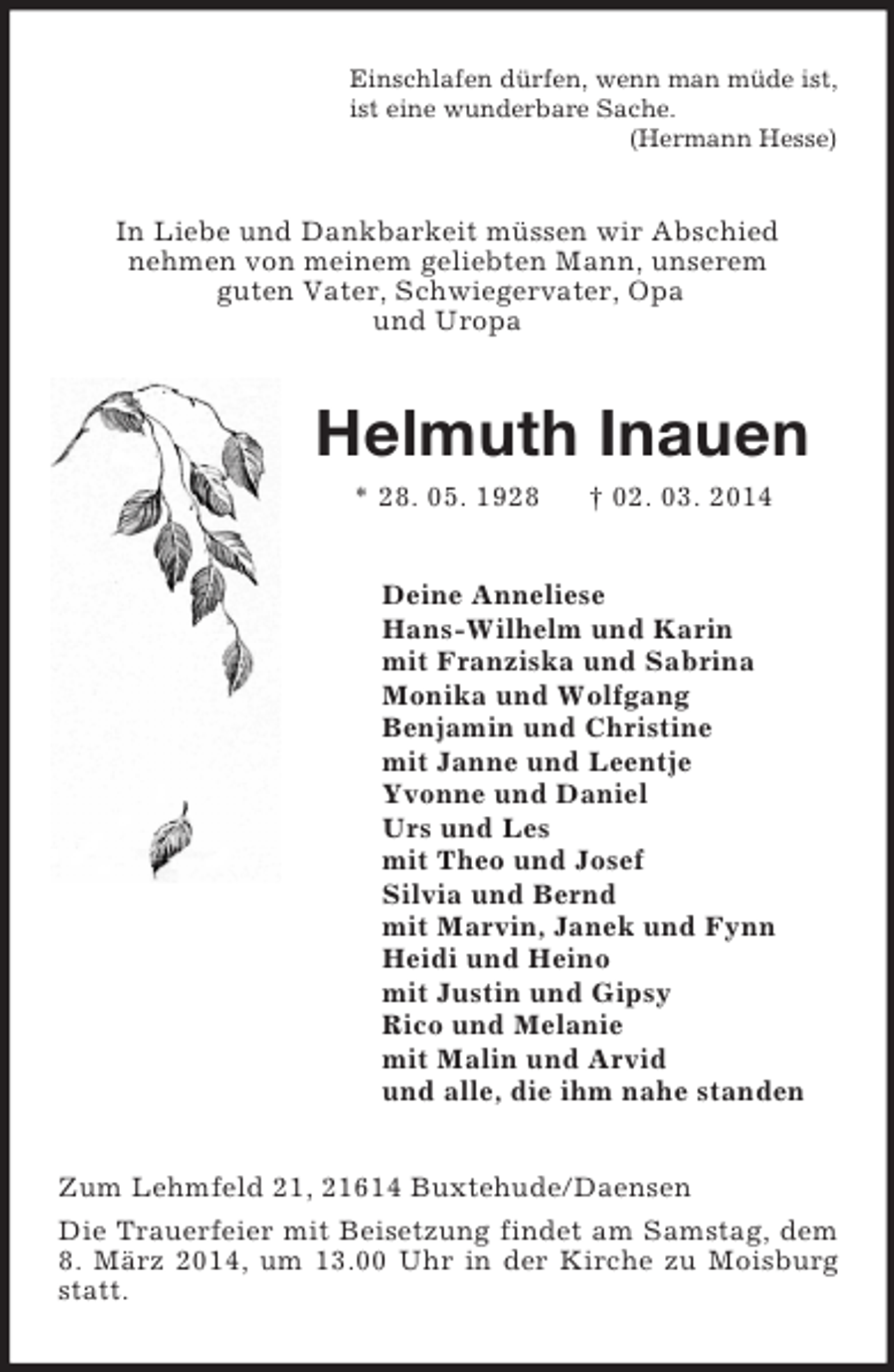 <p>Einschlafen dürfen, wenn man müde ist,<br />ist eine wunderbare Sache.<br />(Hermann Hesse)<br />In Liebe und Dankbarkeit müssen wir Abschied<br />nehmen von meinem geliebten Mann, unserem<br />guten Vater, Schwiegervater, Opa<br />und Uropa<br />Helmuth Inauen<br />* 28. 05. 1928 † 02. 03. 2014<br />Deine Anneliese<br />Hans-Wilhelm und Karin<br />mit Franziska und Sabrina<br />Monika und Wolfgang<br />Benjamin und Christine<br />mit Janne und Leentje<br />Yvonne und Daniel<br />Urs und Les<br />mit Theo und Josef<br />Silvia und Bernd<br />mit Marvin, Janek und Fynn<br />Heidi und Heino<br />mit Justin und Gipsy<br />Rico und Melanie<br />mit Malin und Arvid<br />und alle, die ihm nahe standen<br />Zum Lehmfeld 21, 21614 Buxtehude/Daensen<br />Die Trauerfeier mit Beisetzung findet am Samstag, dem 8. März 2014, um 13.00 Uhr in der Kirche zu Moisburg statt.</p>