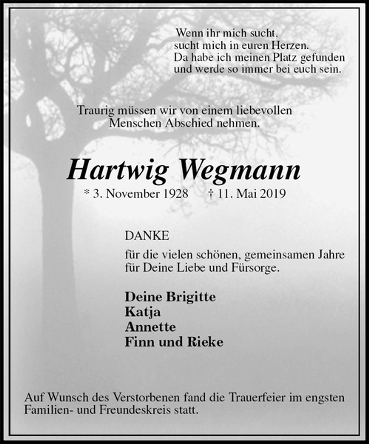 <p>Wenn ihr mich sucht,<br />sucht mich in euren Herzen.<br />Da habe ich meinen Platz gefunden<br />und werde so immer bei euch sein.<br />Traurig müssen wir von einem liebevollen<br />Menschen Abschied nehmen.<br />Hartwig Wegmann<br />* 3. November 1928 † 11. Mai 2019<br />DANKE<br />für die vielen schönen, gemeinsamen Jahre<br />für Deine Liebe und Fürsorge.</p><p>Deine Brigitte<br />Katja<br />Annette<br />Finn und Rieke</p><p>Auf Wunsch des Verstorbenen fand die Trauerfeier im engsten Familien- und Freundeskreis statt.</p>