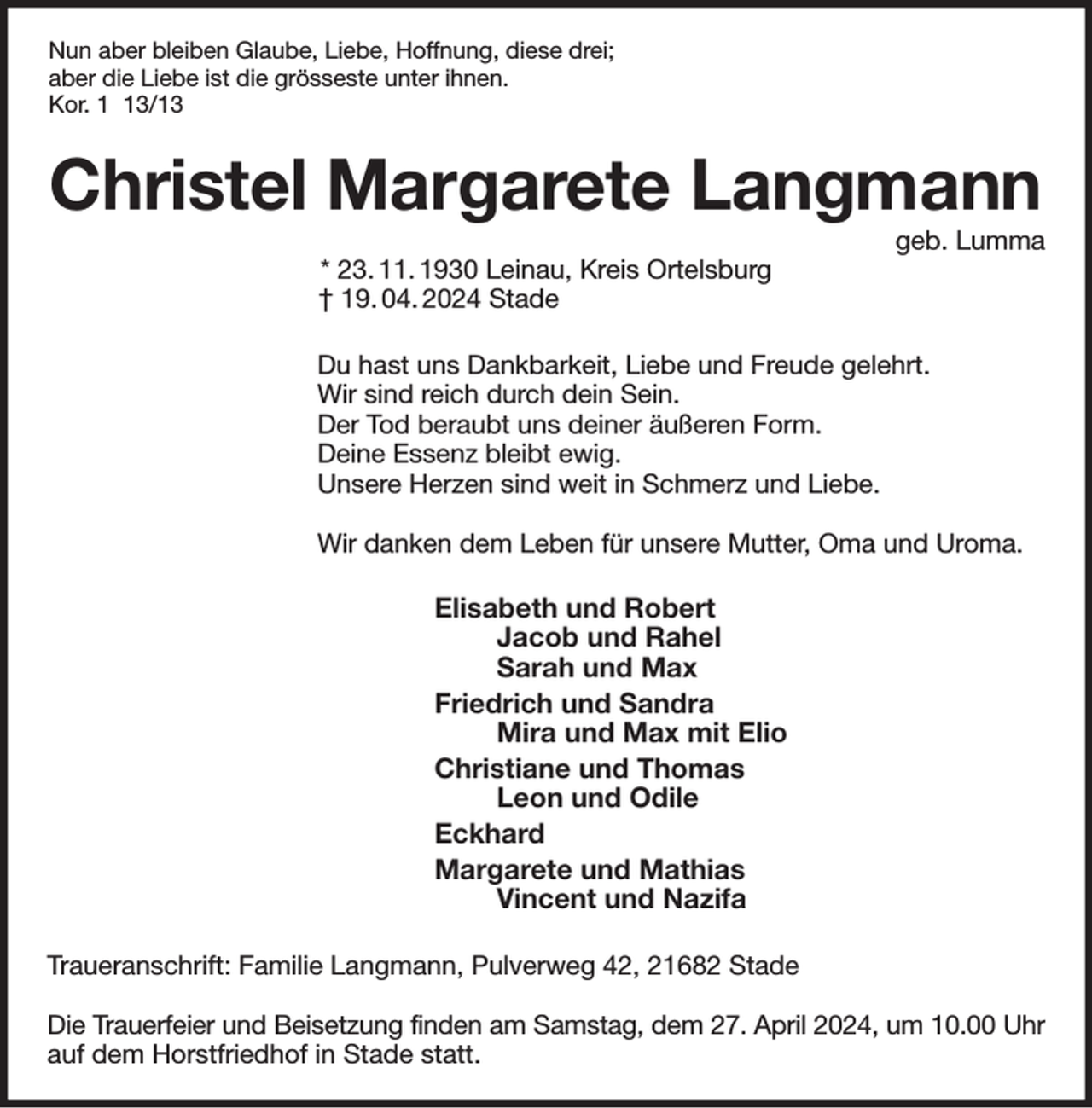 <p>Nun aber bleiben Glaube, Liebe, Hoffnung, diese drei;<br />aber die Liebe ist die grösseste unter ihnen.<br />Kor. 1 13/13<br />Christel Margarete Langmann<br />geb. Lumma<br />* 23. 11. 1930 Leinau, Kreis Ortelsburg<br />† 19. 04. 2024 Stade<br />Du hast uns Dankbarkeit, Liebe und Freude gelehrt.<br />Wir sind reich durch dein Sein.<br />Der Tod beraubt uns deiner äußeren Form.<br />Deine Essenz bleibt ewig.<br />Unsere Herzen sind weit in Schmerz und Liebe.</p><p>Wir danken dem Leben für unsere Mutter, Oma und Uroma.<br />Elisabeth und Robert<br />Jacob und Rahel<br />Sarah und Max<br />Friedrich und Sandra<br />Mira und Max mit Elio<br />Christiane und Thomas<br />Leon und Odile<br />Eckhard<br />Margarete und Mathias<br />Vincent und Nazifa<br />Traueranschrift: Familie Langmann, Pulverweg 42, 21682 Stade</p><p>Die Trauerfeier und Beisetzung finden am Samstag, dem 27. April 2024, um 10.00 Uhr<br />auf dem Horstfriedhof in Stade statt.</p>