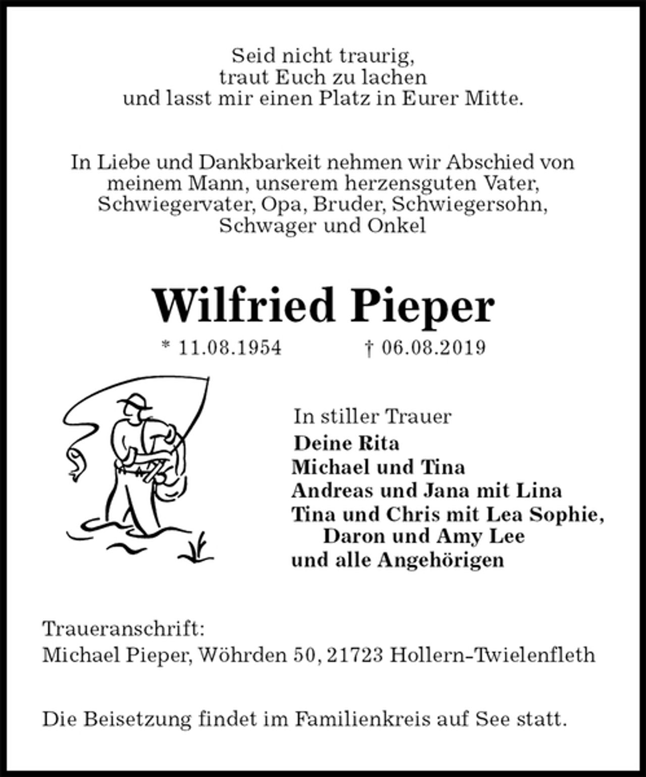<p>Seid nicht traurig,<br />traut Euch zu lachen<br />und lasst mir einen Platz in Eurer Mitte.</p><p>In Liebe und Dankbarkeit nehmen wir Abschied von<br />meinem Mann, unserem herzensguten Vater,<br />Schwiegervater, Opa, Bruder, Schwiegersohn,<br />Schwager und Onkel<br />Wilfried Pieper<br />* 11.08.1954 † 06.08.2019<br />In stiller Trauer<br />Deine Rita<br />Michael und Tina<br />Andreas und Jana mit Lina<br />Tina und Chris mit Lea Sophie,<br />Daron und Amy Lee<br />und alle Angehörigen<br />Traueranschrift:<br />Michael Pieper, Wöhrden 50, 21723 Hollern-Twielenfleth</p><p>Die Beisetzung findet im Familienkreis auf See statt.</p>