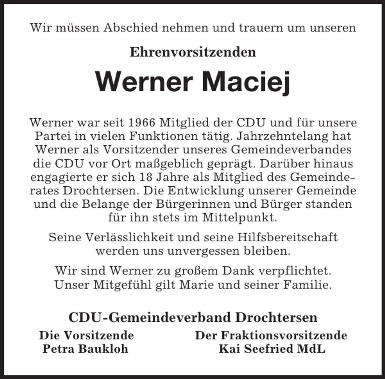 <p>Wir müssen Abschied nehmen und trauern um unseren<br />Ehrenvorsitzenden<br />Werner Maciej<br />Werner war seit 1966 Mitglied der CDU und für unsere<br />Partei in vielen Funktionen tätig. Jahrzehntelang hat<br />Werner als Vorsitzender unseres Gemeindeverbandes<br />die CDU vor Ort maßgeblich geprägt. Darüber hinaus<br />engagierte er sich 18 Jahre als Mitglied des Gemeinde-<br />rates Drochtersen. Die Entwicklung unserer Gemeinde<br />und die Belange der Bürgerinnen und Bürger standen<br />für ihn stets im Mittelpunkt.<br />Seine Verlässlichkeit und seine Hilfsbereitschaft<br />werden uns unvergessen bleiben.<br />Wir sind Werner zu großem Dank verpflichtet.<br />Unser Mitgefühl gilt Marie und seiner Familie.<br />CDU-Gemeindeverband Drochtersen<br />Die Vorsitzende Der Fraktionsvorsitzende<br />Petra Baukloh Kai Seefried MdL</p>