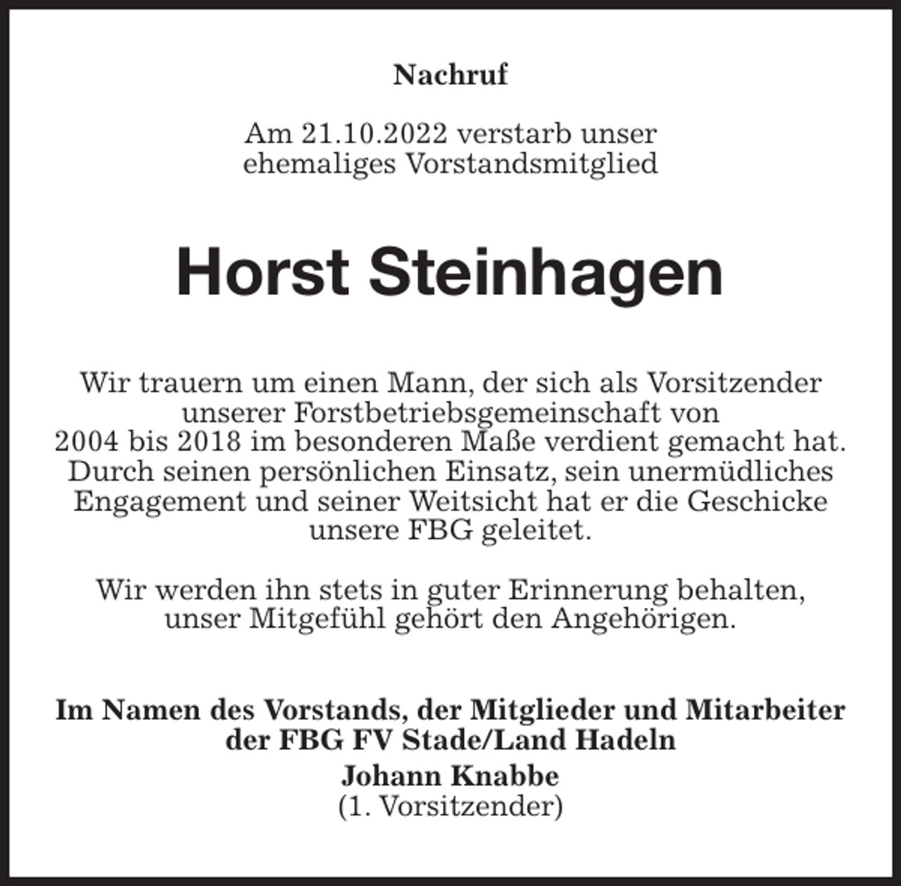 <p>Nachruf</p><p>Am 21.10.2022 verstarb unser<br />ehemaliges Vorstandsmitglied<br />Horst Steinhagen<br />Wir trauern um einen Mann, der sich als Vorsitzender<br />unserer Forstbetriebsgemeinschaft von<br />2004 bis 2018 im besonderen Maße verdient gemacht hat.<br />Durch seinen persönlichen Einsatz, sein unermüdliches<br />Engagement und seiner Weitsicht hat er die Geschicke<br />unsere FBG geleitet.</p><p>Wir werden ihn stets in guter Erinnerung behalten,<br />unser Mitgefühl gehört den Angehörigen.<br />Im Namen des Vorstands, der Mitglieder und Mitarbeiter<br />der FBG FV Stade/Land Hadeln<br />Johann Knabbe<br />(1. Vorsitzender)</p>