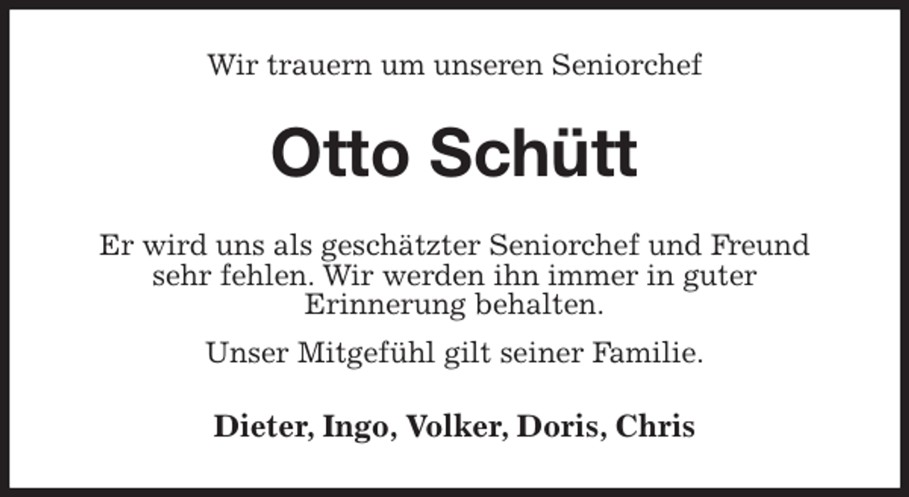 <p>Wir trauern um unseren Seniorchef<br />Otto Schütt<br />Er wird uns als geschätzter Seniorchef und Freund<br />sehr fehlen. Wir werden ihn immer in guter<br />Erinnerung behalten.<br />Unser Mitgefühl gilt seiner Familie.<br />Dieter, Ingo, Volker, Doris, Chris</p>