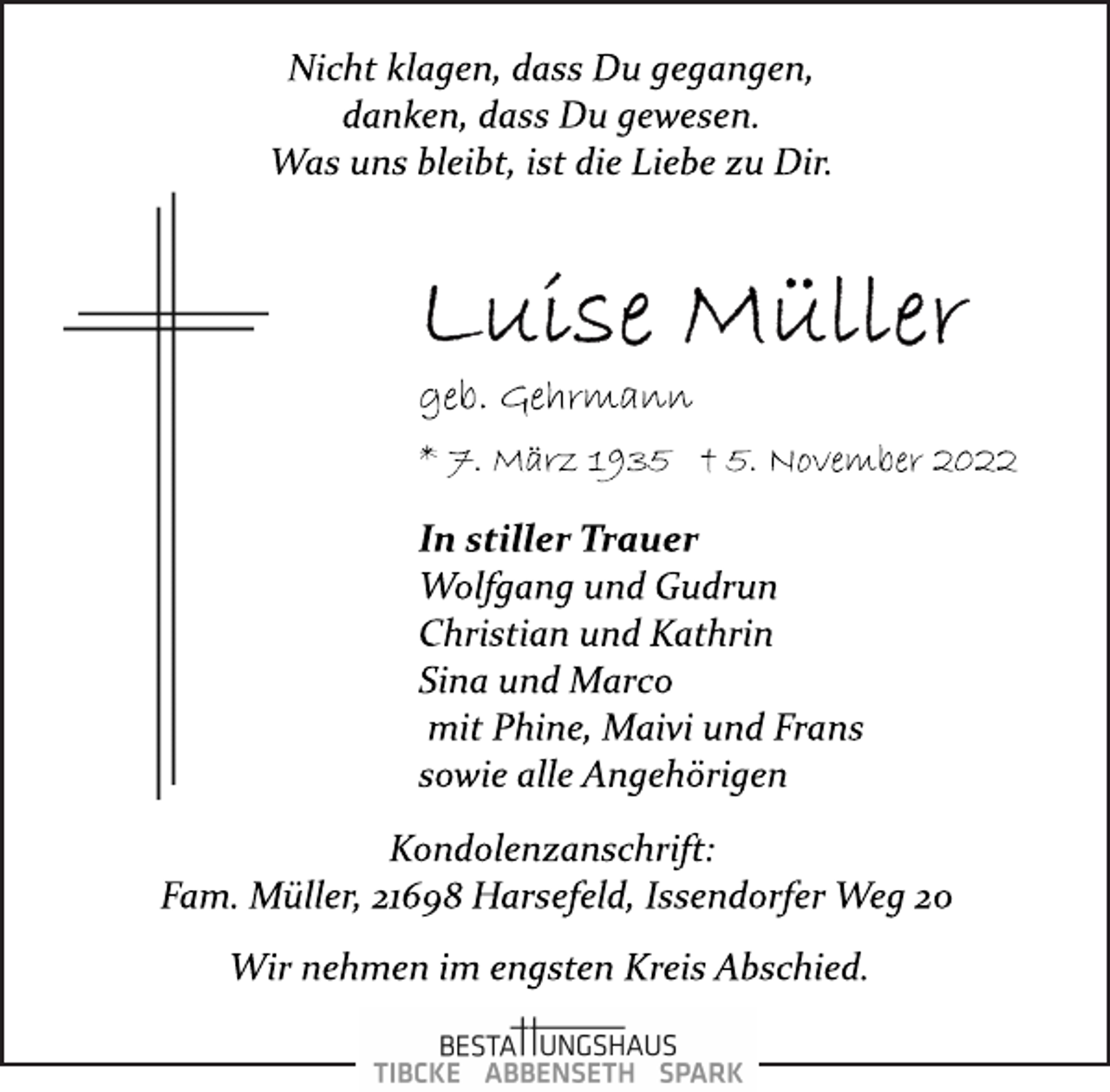 <p>Nicht klagen, dass Du gegangen,<br />danken, dass Du gewesen.<br />Was uns bleibt, ist die Liebe zu Dir.<br />Luise Müller<br />geb. Gehrmann<br />* 7. März 1935 + 5. November 2022<br />In stiller Trauer<br />Wolfgang und Gudrun<br />Christian und Kathrin<br />Sina und Marco<br />mit Phine, Maivi und Frans<br />sowie alle Angehörigen<br />Kondolenzanschrift:<br />Fam. Müller, 21698 Harsefeld, Issendorfer Weg 20<br />Wir nehmen im engsten Kreis Abschied.</p>