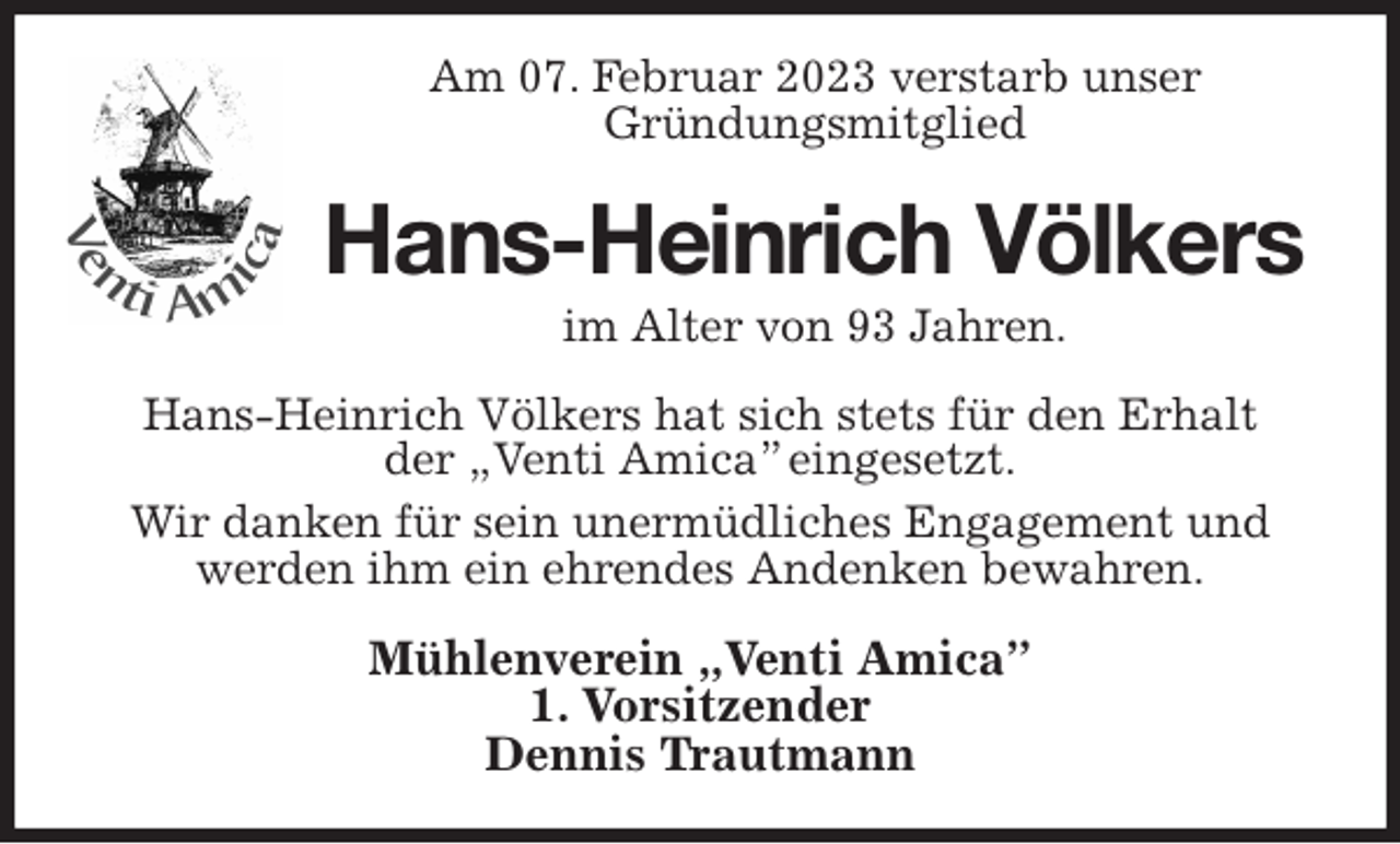 <p>Am 07. Februar 2023 verstarb unser<br />Gründungsmitglied<br />Hans-Heinrich Völkers<br />im Alter von 93 Jahren.<br />Hans-Heinrich Völkers hat sich stets für den Erhalt<br />der „Venti Amica” eingesetzt.<br />Wir danken für sein unermüdliches Engagement und werden ihm ein ehrendes Andenken bewahren.<br />Mühlenverein „Venti Amica”<br />1. Vorsitzender<br />Dennis Trautmann</p>