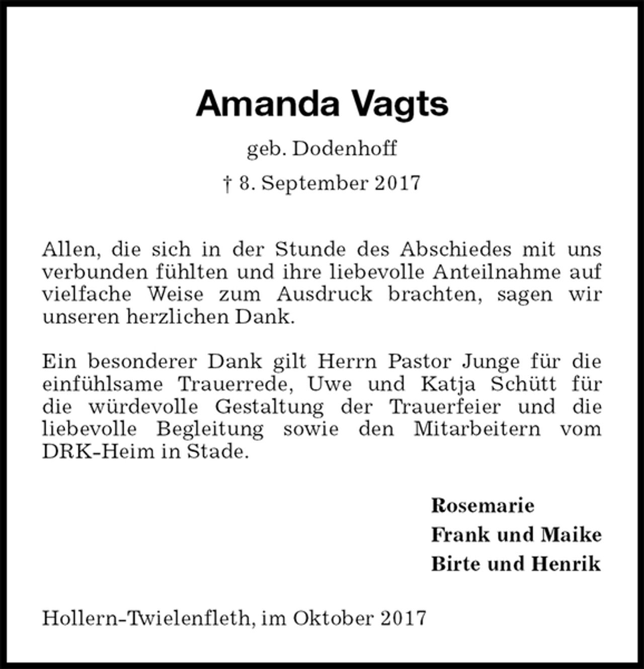 <p>Amanda Vagts<br />geb. Dodenhoff<br />† 8. September 2017<br />Allen, die sich in der Stunde des Abschiedes mit uns verbunden fühlten und ihre liebevolle Anteilnahme auf vielfache Weise zum Ausdruck brachten, sagen wir<br />unseren herzlichen Dank.</p><p>Ein besonderer Dank gilt Herrn Pastor Junge für die<br />einfühlsame Trauerrede, Uwe und Katja Schütt für<br />die würdevolle Gestaltung der Trauerfeier und die<br />liebevolle Begleitung sowie den Mitarbeitern vom DRK-Heim in Stade.<br />Rosemarie<br />Frank und Maike<br />Birte und Henrik<br />Hollern-Twielenfleth, im Oktober 2017</p>