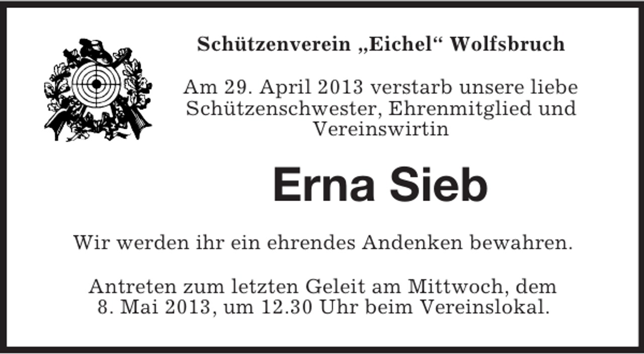 <p>Schützenverein „Eichel“ Wolfsbruch<br />Am 29. April 2013 verstarb unsere liebe<br />Schützenschwester, Ehrenmitglied und<br />Vereinswirtin</p><p>Erna Sieb<br />Wir werden ihr ein ehrendes Andenken bewahren.<br />Antreten zum letzten Geleit am Mittwoch, dem<br />8. Mai 2013, um 12.30 Uhr beim Vereinslokal.</p>