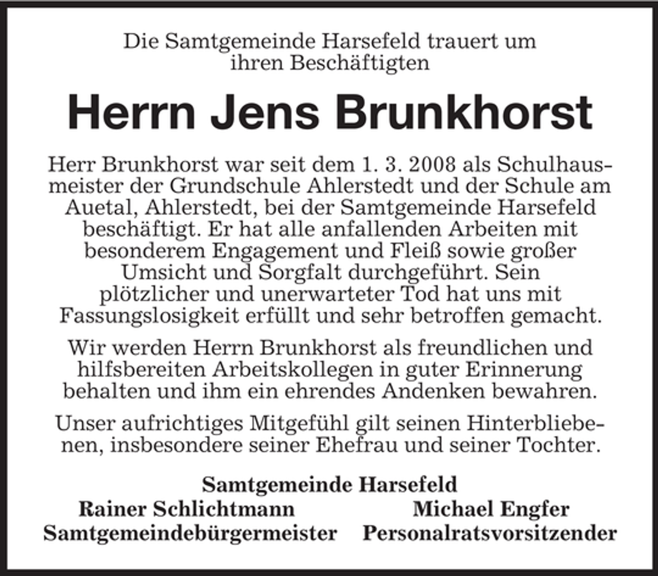 <p>Die Samtgemeinde Harsefeld trauert um<br />ihren Beschäftigten<br />Herrn Jens Brunkhorst<br />Herr Brunkhorst war seit dem 1. 3. 2008 als Schulhausmeister der Grundschule Ahlerstedt und der Schule am Auetal, Ahlerstedt, bei der Samtgemeinde Harsefeld<br />beschäftigt. Er hat alle anfallenden Arbeiten mit<br />besonderem Engagement und Fleiß sowie großer<br />Umsicht und Sorgfalt durchgeführt. Sein<br />plötzlicher und unerwarteter Tod hat uns mit<br />Fassungslosigkeit erfüllt und sehr betroffen gemacht.<br />Wir werden Herrn Brunkhorst als freundlichen und hilfsbereiten Arbeitskollegen in guter Erinnerung<br />behalten und ihm ein ehrendes Andenken bewahren.<br />Unser aufrichtiges Mitgefühl gilt seinen Hinterbliebenen, insbesondere seiner Ehefrau und seiner Tochter.<br />Samtgemeinde Harsefeld<br />Rainer Schlichtmann Michael Engfer<br />Samtgemeindebürgermeister Personalratsvorsitzender</p>