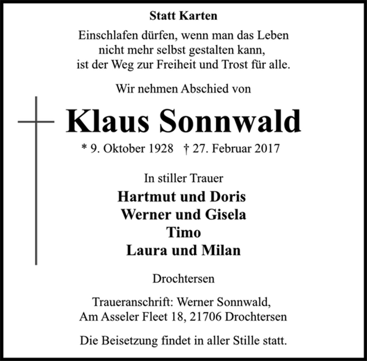 <p>Statt Karten</p><p>Einschlafen dürfen, wenn man das Leben<br />nicht mehr selbst gestalten kann,<br />ist der Weg zur Freiheit und Trost für alle.</p><p>Wir nehmen Abschied von</p><p>Klaus Sonnwald</p><p>* 9. Oktober 1928 † 27. Februar 2017<br />In stiller Trauer</p><p>Hartmut und Doris<br />Werner und Gisela<br />Timo<br />Laura und Milan</p><p>Drochtersen</p><p>Traueranschrift: Werner Sonnwald,<br />Am Asseler Fleet 18, 21706 Drochtersen</p><p>Die Beisetzung findet in aller Stille statt.</p>