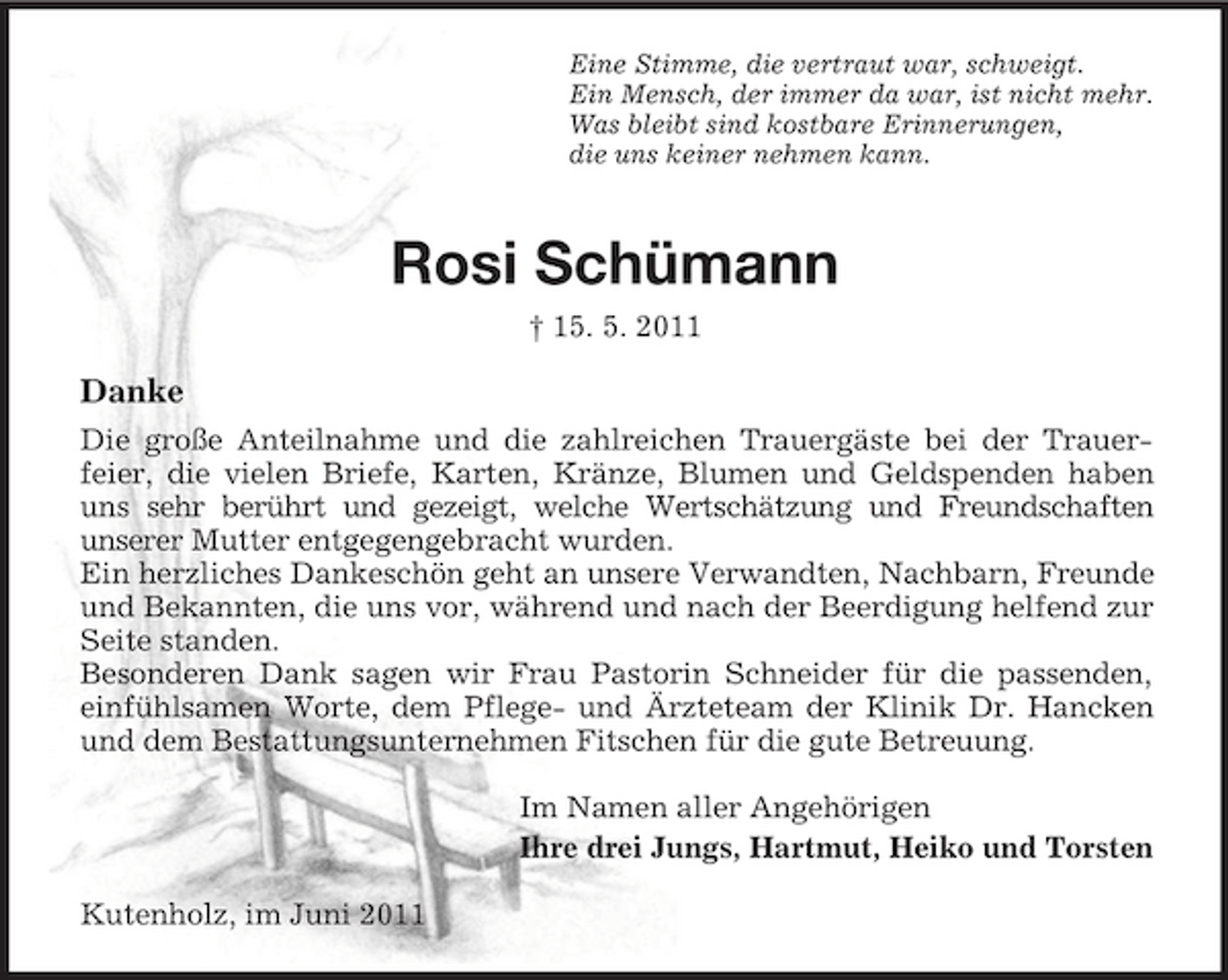 <p>Eine Stimme, die vertraut war, schweigt. Ein Mensch, der immer da war, ist nicht mehr. Was bleibt sind kostbare Erinnerungen, die uns keiner nehmen kann.</p><p>Rosi Schümann<br />† 15. 5. 2011</p><p>Danke<br />Die große Anteilnahme und die zahlreichen Trauergäste bei der Trauerfeier, die vielen Briefe, Karten, Kränze, Blumen und Geldspenden haben uns sehr berührt und gezeigt, welche Wertschätzung und Freundschaften unserer Mutter entgegengebracht wurden. Ein herzliches Dankeschön geht an unsere Verwandten, Nachbarn, Freunde und Bekannten, die uns vor, während und nach der Beerdigung helfend zur Seite standen. Besonderen Dank sagen wir Frau Pastorin Schneider für die passenden, einfühlsamen Worte, dem Pflege- und Ärzteteam der Klinik Dr. Hancken und dem Bestattungsunternehmen Fitschen für die gute Betreuung. Im Namen aller Angehörigen Ihre drei Jungs, Hartmut, Heiko und Torsten Kutenholz, im Juni 2011</p>
