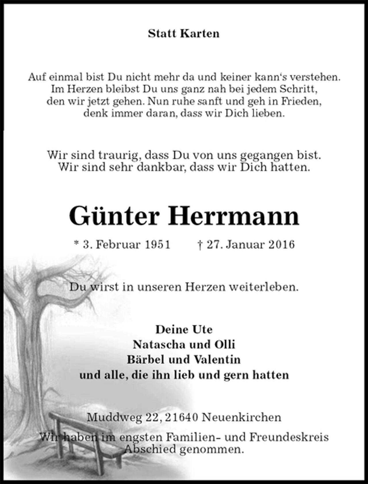 <p>Statt Karten<br />Auf einmal bist Du nicht mehr da und keiner kann‘s verstehen.<br />Im Herzen bleibst Du uns ganz nah bei jedem Schritt,<br />den wir jetzt gehen. Nun ruhe sanft und geh in Frieden,<br />denk immer daran, dass wir Dich lieben.<br />Wir sind traurig, dass Du von uns gegangen bist.<br />Wir sind sehr dankbar, dass wir Dich hatten.<br />Günter Herrmann<br />* 3. Februar 1951 † 27. Januar 2016<br />Du wirst in unseren Herzen weiterleben.<br />Deine Ute<br />Natascha und Olli<br />Bärbel und Valentin<br />und alle, die ihn lieb und gern hatten<br />Muddweg 22, 21640 Neuenkirchen<br />Wir haben im engsten Familien- und Freundeskreis<br />Abschied genommen.</p>