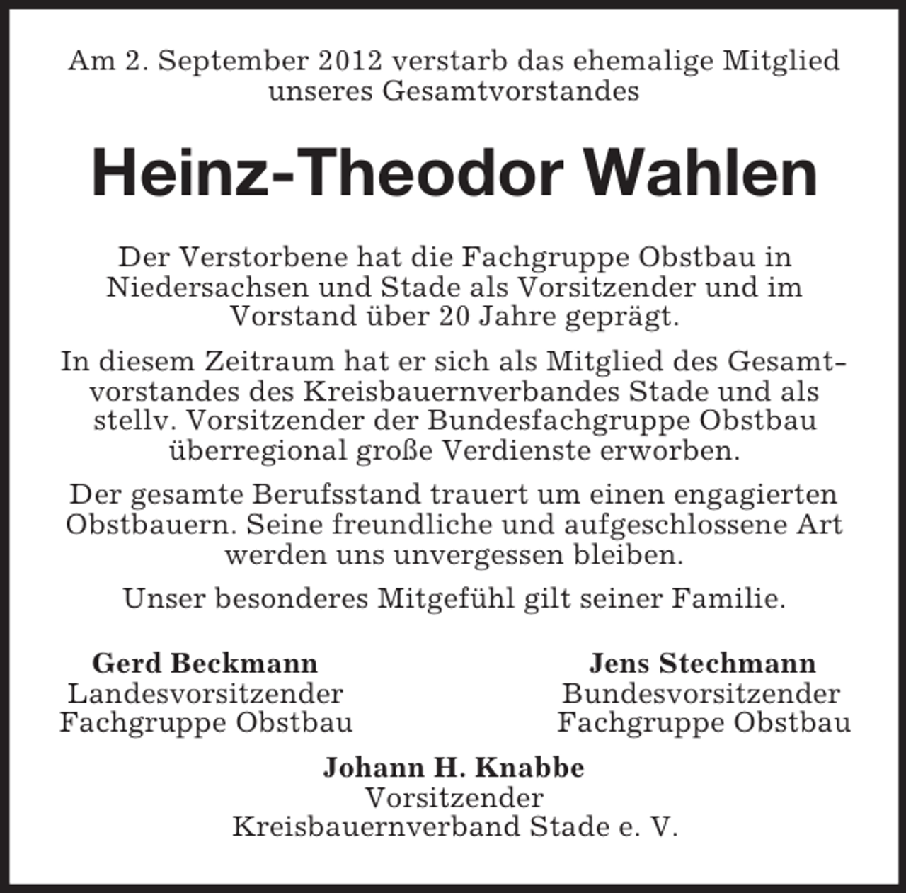 <p>Am 2. September 2012 verstarb das ehemalige Mitglied unseres Gesamtvorstandes<br />Heinz-Theodor Wahlen<br />Der Verstorbene hat die Fachgruppe Obstbau in<br />Niedersachsen und Stade als Vorsitzender und im<br />Vorstand über 20 Jahre geprägt.<br />In diesem Zeitraum hat er sich als Mitglied des Gesamtvorstandes des Kreisbauernverbandes Stade und als stellv. Vorsitzender der Bundesfachgruppe Obstbau überregional große Verdienste erworben.<br />Der gesamte Berufsstand trauert um einen engagierten Obstbauern. Seine freundliche und aufgeschlossene Art werden uns unvergessen bleiben.<br />Unser besonderes Mitgefühl gilt seiner Familie.<br />Gerd Beckmann Jens Stechmann<br />Landesvorsitzender Bundesvorsitzender<br />Fachgruppe Obstbau Fachgruppe Obstbau<br />Johann H. Knabbe<br />Vorsitzender<br />Kreisbauernverband Stade e. V.</p>