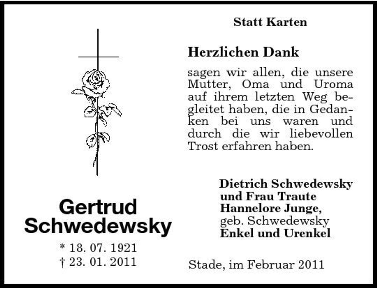 <p>Statt Karten</p><p>Herzlichen Dank<br />sagen wir allen, die unsere Mutter, Oma und Uroma auf ihrem letzten Weg begleitet haben, die in Gedanken bei uns waren und durch die wir liebevollen Trost erfahren haben. Dietrich Schwedewsky und Frau Traute Hannelore Junge, geb. Schwedewsky Enkel und Urenkel Stade, im Februar 2011</p><p>Gertrud Schwedewsky<br />* 18. 07. 1921 † 23. 01. 2011</p>