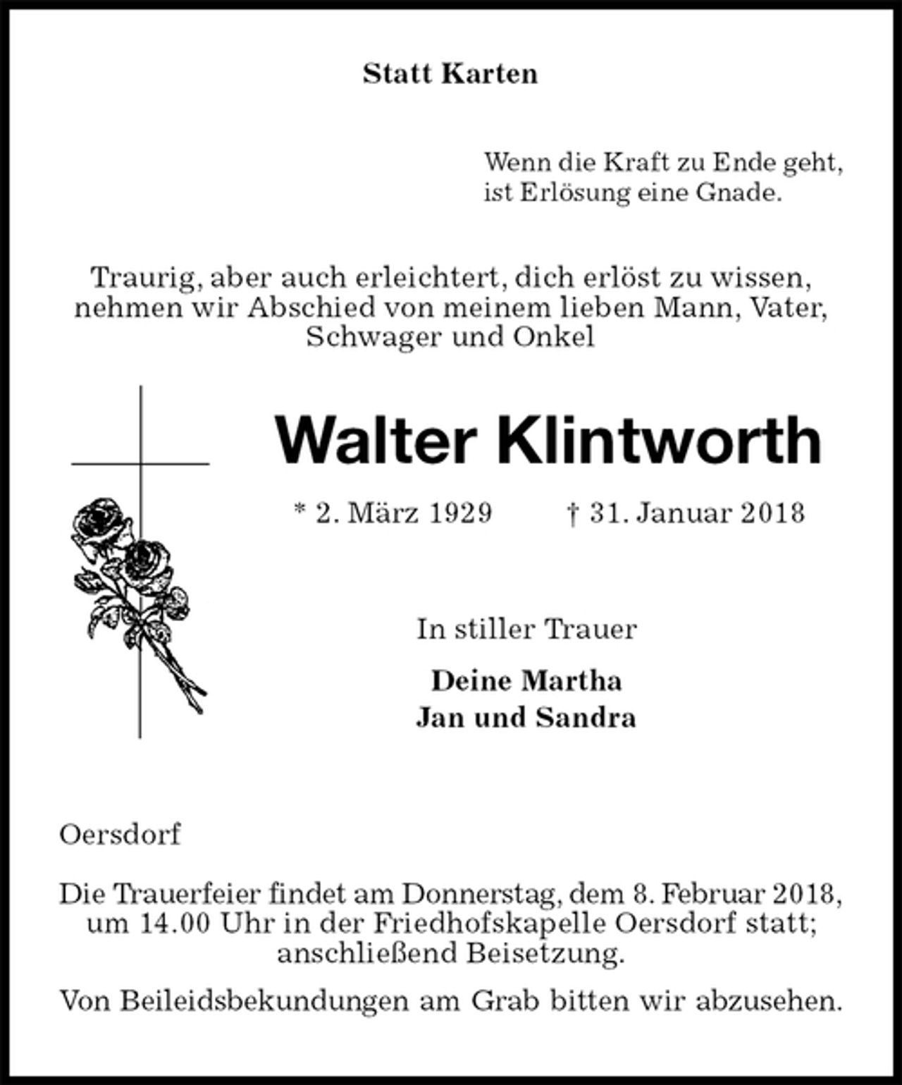 <p>Statt Karten<br />Wenn die Kraft zu Ende geht,<br />ist Erlösung eine Gnade.<br />Traurig, aber auch erleichtert, dich erlöst zu wissen,<br />nehmen wir Abschied von meinem lieben Mann, Vater,<br />Schwager und Onkel<br />Walter Klintworth<br />* 2. März 1929 † 31. Januar 2018<br />In stiller Trauer<br />Deine Martha<br />Jan und Sandra</p><p>Oersdorf</p><p>Die Trauerfeier findet am Donnerstag, dem 8. Februar 2018,<br />um 14.00 Uhr in der Friedhofskapelle Oersdorf statt;<br />anschließend Beisetzung.<br />Von Beileidsbekundungen am Grab bitten wir abzusehen.</p>