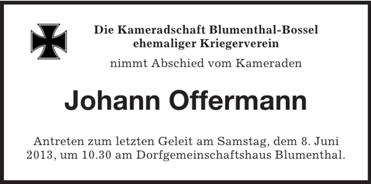 <p>Die Kameradschaft Blumenthal-Bossel<br />ehemaliger Kriegerverein<br />nimmt Abschied vom Kameraden<br />Johann Offermann<br />Antreten zum letzten Geleit am Samstag, dem 8. Juni 2013, um 10.30 am Dorfgemeinschaftshaus Blumenthal.</p>
