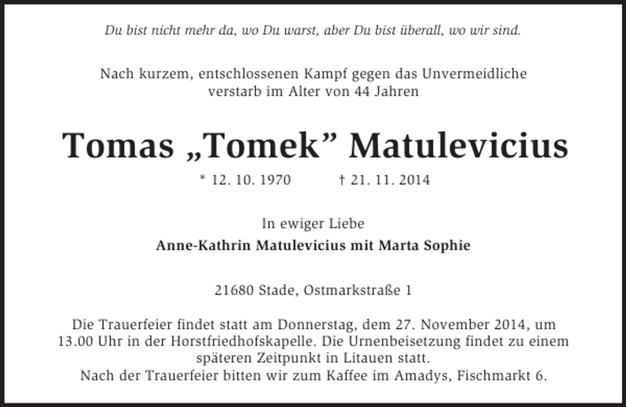 <p>Du bist nicht mehr da, wo Du warst, aber Du bist überall, wo wir sind.<br />Nach kurzem, entschlossenen Kampf gegen das Unvermeidliche<br />verstarb im Alter von 44 Jahren<br />Tomas „Tomek” Matulevicius<br />* 12. 10. 1970 † 21. 11. 2014<br />In ewiger Liebe<br />Anne-Kathrin Matulevicius mit Marta Sophie<br />21680 Stade, Ostmarkstraße 1</p><p>Die Trauerfeier findet statt am Donnerstag, dem 27. November 2014, um<br />13.00 Uhr in der Horstfriedhofskapelle. Die Urnenbeisetzung findet zu einem<br />späteren Zeitpunkt in Litauen statt.<br />Nach der Trauerfeier bitten wir zum Kaffee im Amadys, Fischmarkt 6.</p>