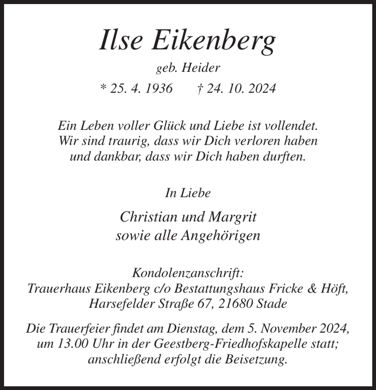 <p>Ilse Eikenberg<br />geb. Heider<br />* 25. 4. 1936 † 24. 10. 2024<br />Ein Leben voller Glück und Liebe ist vollendet.<br />Wir sind traurig, dass wir Dich verloren haben<br />und dankbar, dass wir Dich haben durften.<br />In Liebe<br />Christian und Margrit<br />sowie alle Angehörigen<br />Kondolenzanschrift:<br />Trauerhaus Eikenberg c/o Bestattungshaus Fricke &amp; Höft,<br />Harsefelder Straße 67, 21680 Stade<br />Die Trauerfeier findet am Dienstag, dem 5. November 2024,<br />um 13.00 Uhr in der Geestberg-Friedhofskapelle statt;<br />anschließend erfolgt die Beisetzung.</p>