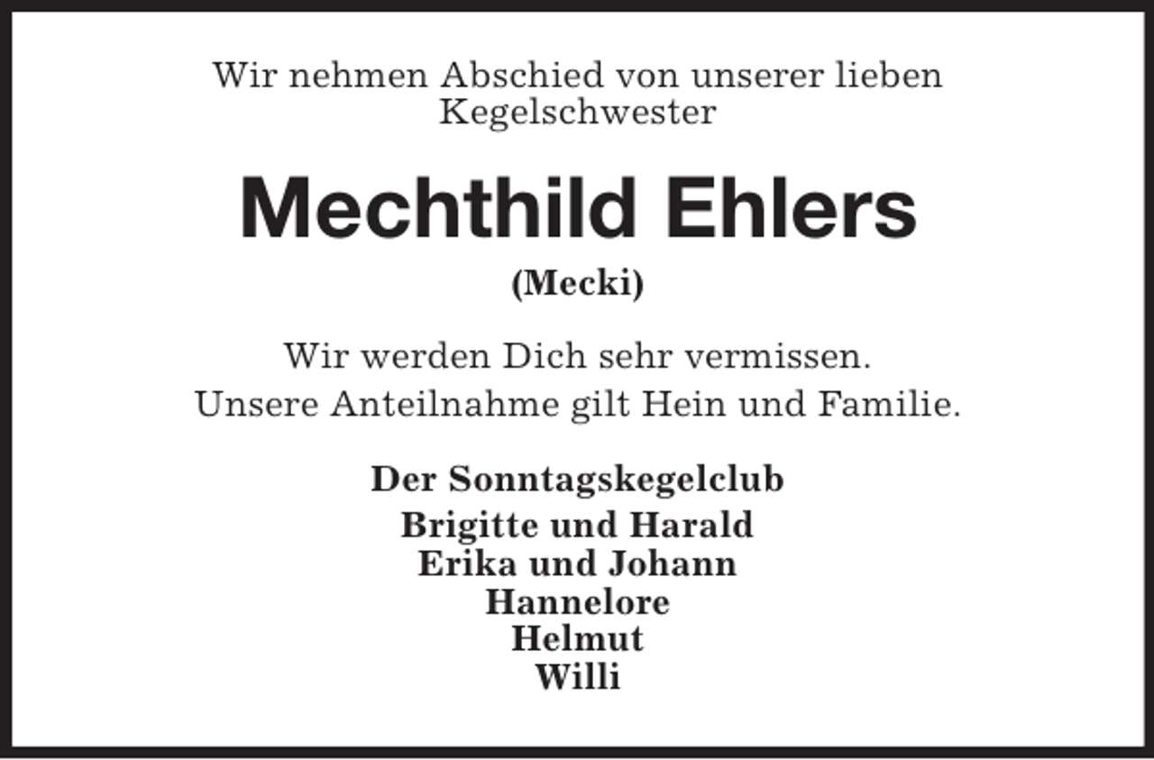 <p>Wir nehmen Abschied von unserer lieben<br />Kegelschwester<br />Mechthild Ehlers<br />(Mecki)<br />Wir werden Dich sehr vermissen.<br />Unsere Anteilnahme gilt Hein und Familie.<br />Der Sonntagskegelclub<br />Brigitte und Harald<br />Erika und Johann<br />Hannelore<br />Helmut<br />Willi</p>