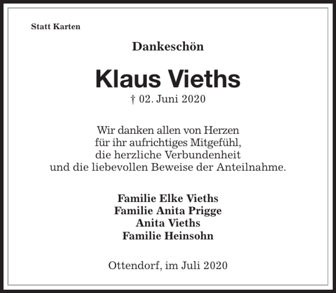 <p>Statt Karten<br />Dankeschön<br />Klaus Vieths<br />† 02. Juni 2020<br />Wir danken allen von Herzen<br />für ihr aufrichtiges Mitgefühl,<br />die herzliche Verbundenheit<br />und die liebevollen Beweise der Anteilnahme.<br />Familie Elke Vieths<br />Familie Anita Prigge<br />Anita Vieths<br />Familie Heinsohn<br />Ottendorf, im Juli 2020</p>