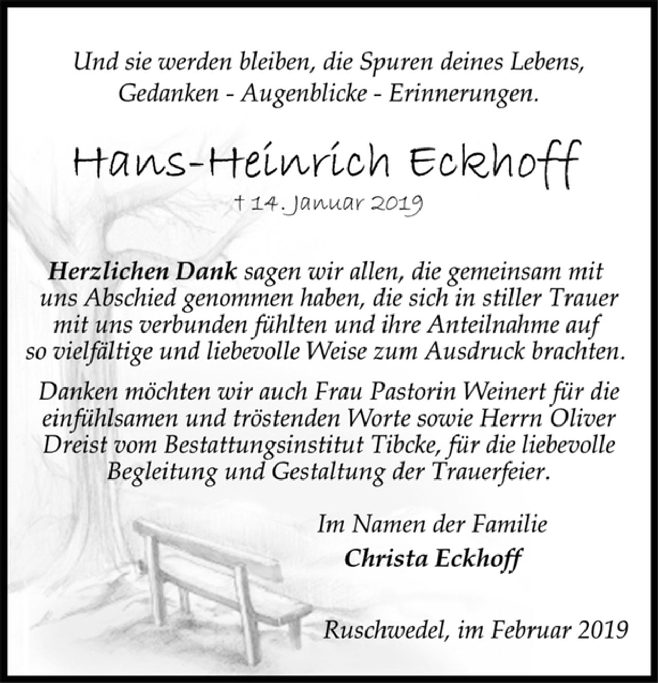 <p>Und sie werden bleiben, die Spuren deines Lebens,<br />Gedanken - Augenblicke - Erinnerungen.<br />Hans-Heinrich Eckhoff<br />+ 14. Januar 2019<br />Herzlichen Dank sagen wir allen, die gemeinsam mit<br />uns Abschied genommen haben, die sich in stiller Trauer<br />mit uns verbunden fühlten und ihre Anteilnahme auf<br />so vielfältige und liebevolle Weise zum Ausdruck brachten.<br />Danken möchten wir auch Frau Pastorin Weinert für die<br />einfühlsamen und tröstenden Worte sowie Herrn Oliver<br />Dreist vom Bestattungsinstitut Tibcke, für die liebevolle<br />Begleitung und Gestaltung der Trauerfeier.<br />Im Namen der Familie<br />Christa Eckhoff<br />Ruschwedel, im Februar 2019</p>