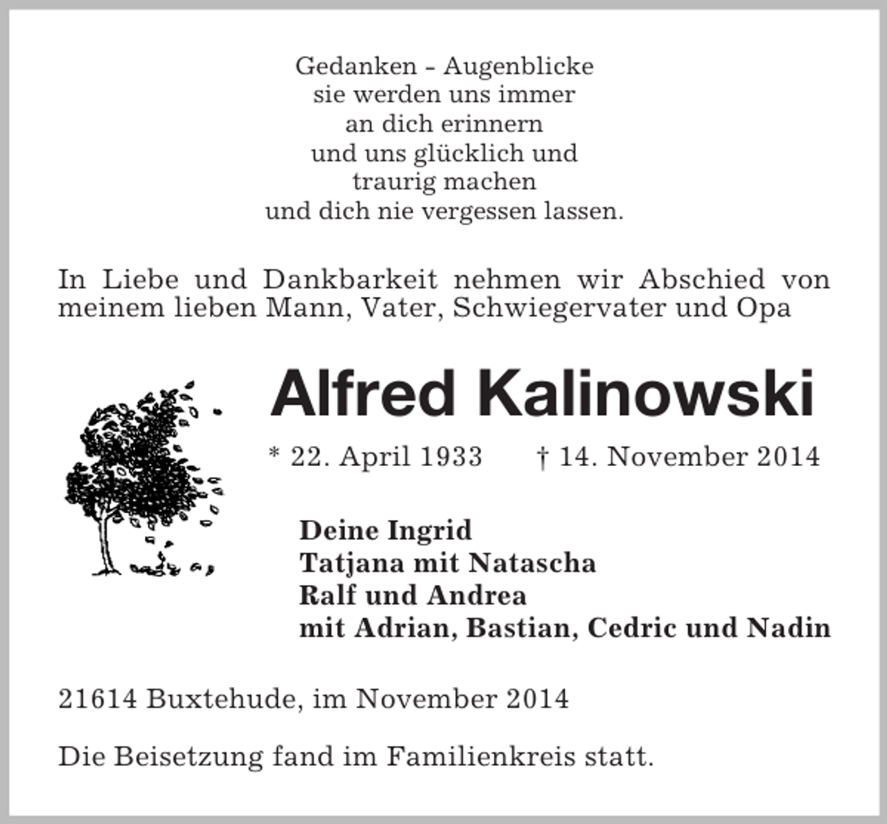 <p>Gedanken - Augenblicke<br />sie werden uns immer<br />an dich erinnern<br />und uns glücklich und<br />traurig machen<br />und dich nie vergessen lassen.<br />In Liebe und Dankbarkeit nehmen wir Abschied von meinem lieben Mann, Vater, Schwiegervater und Opa<br />Alfred Kalinowski<br />* 22. April 1933 † 14. November 2014<br />Deine Ingrid<br />Tatjana mit Natascha<br />Ralf und Andrea<br />mit Adrian, Bastian, Cedric und Nadin<br />21614 Buxtehude, im November 2014</p><p>Die Beisetzung fand im Familienkreis statt.</p>
