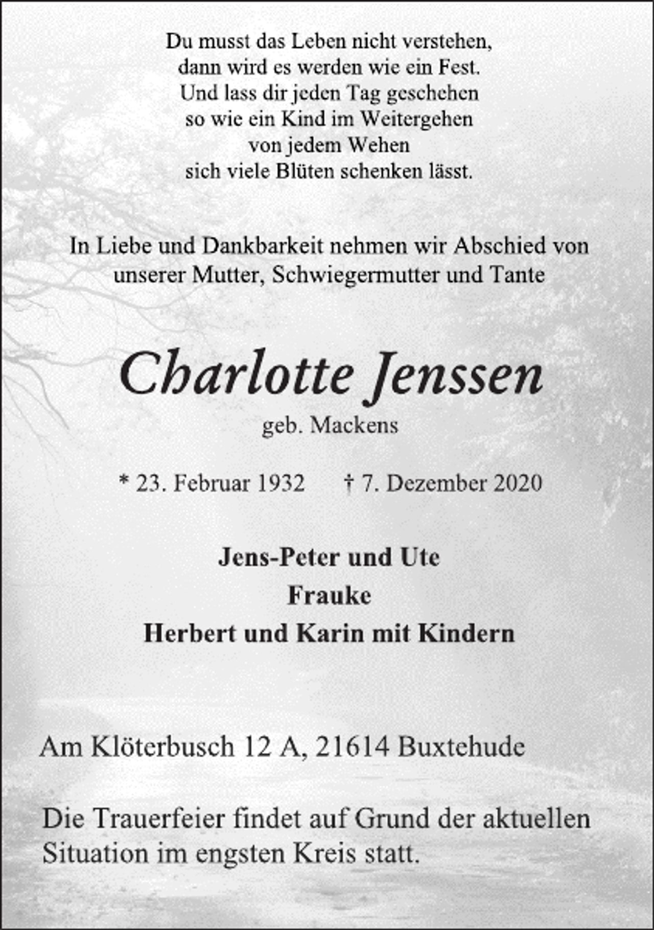 <p>Du musst das Leben nicht verstehen,<br />dann wird es werden wie ein Fest.<br />Und lass dir jeden Tag geschehen<br />so wie ein Kind im Weitergehen<br />von jedem Wehen<br />sich viele Blüten schenken lässt.<br />In Liebe und Dankbarkeit nehmen wir Abschied von<br />unserer Mutter,Schwiegermutter und Tante<br />Charlotte Jenssen<br />geb. Mackens<br />*23.Februar 1932 † 7.Dezember 2020<br />Jens-Peter und Ute<br />Frauke<br />Herbert und Karin mit Kindern<br />Am Klöterbusch 12A, 21614 Buxtehude<br />Die Trauerfeier findet auf Grund der aktuellen<br />Situation im engsten Kreis statt.</p>
