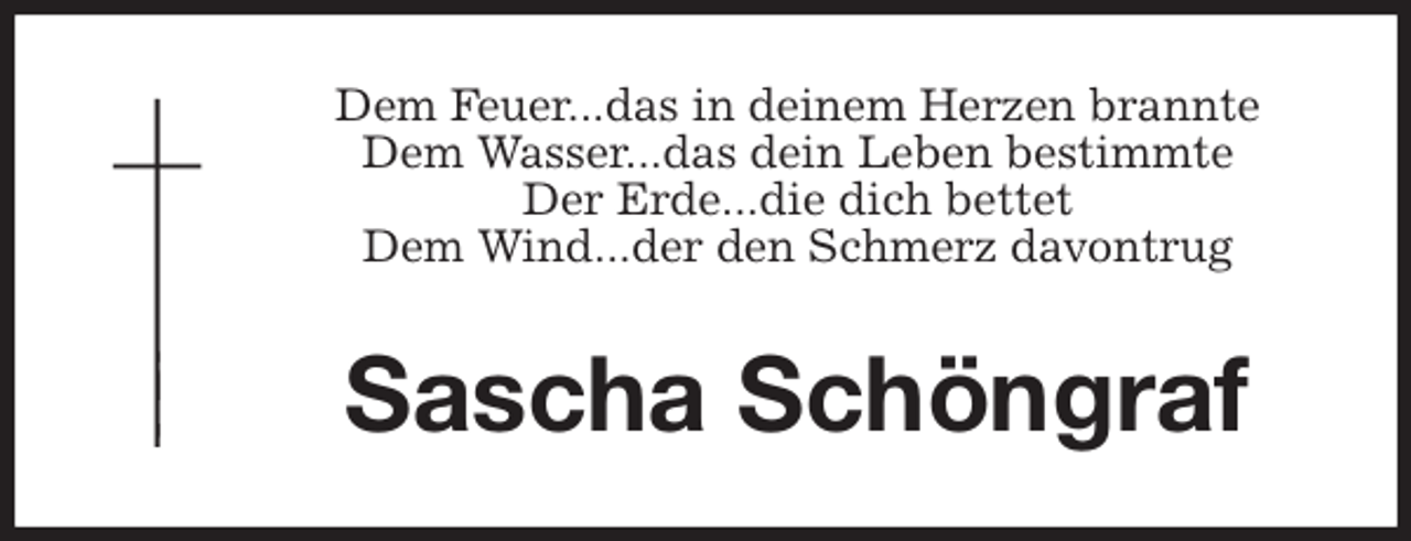 <p>Dem Feuer...das in deinem Herzen brannte<br />Dem Wasser...das dein Leben bestimmte<br />Der Erde...die dich bettet<br />Dem Wind...der den Schmerz davontrug<br />Sascha Schöngraf</p>