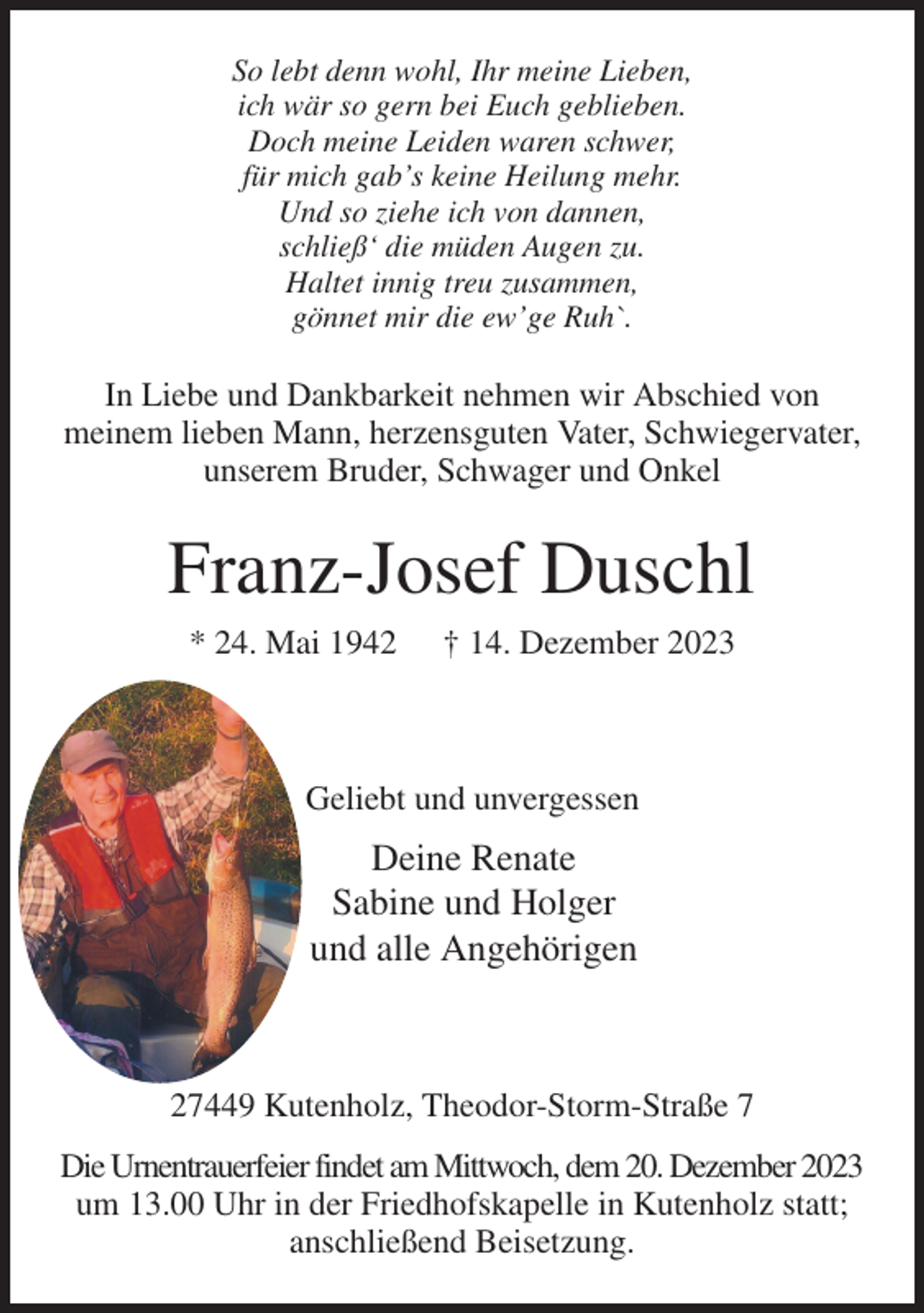 <p>So lebt denn wohl, Ihr meine Lieben,<br />ich wär so gern bei Euch geblieben.<br />Doch meine Leiden waren schwer,<br />für mich gab's keine Heilung mehr.<br />Und so ziehe ich von dannen,<br />schließ' die müden Augen zu.<br />Haltet innig treu zusammen,<br />gönnet mir die ew'ge Ruh`.<br />In Liebe und Dankbarkeit nehmen wir Abschied von<br />meinem lieben Mann, herzensguten Vater, Schwiegervater, unserem Bruder, Schwager und Onkel<br />Franz-Josef Duschl<br />* 24. Mai 1942 † 14. Dezember 2023</p><p>Geliebt und unvergessen<br />Deine Renate<br />Sabine und Holger<br />und alle Angehörigen</p><p>27449 Kutenholz, Theodor-Storm-Straße 7<br />Die Urnentrauerfeier findet am Mittwoch, dem 20. Dezember 2023<br />um 13.00 Uhr in der Friedhofskapelle in Kutenholz statt; anschließend Beisetzung.</p>