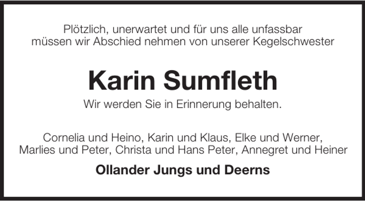 <p>Plötzlich, unerwartet und für uns alle unfassbar<br />müssen wir Abschied nehmen von unserer Kegelschwester</p><p>Karin Sumfleth<br />Wir werden Sie in Erinnerung behalten.<br />Cornelia und Heino, Karin und Klaus, Elke und Werner,<br />Marlies und Peter, Christa und Hans Peter, Annegret und Heiner</p><p>Ollander Jungs und Deerns</p>