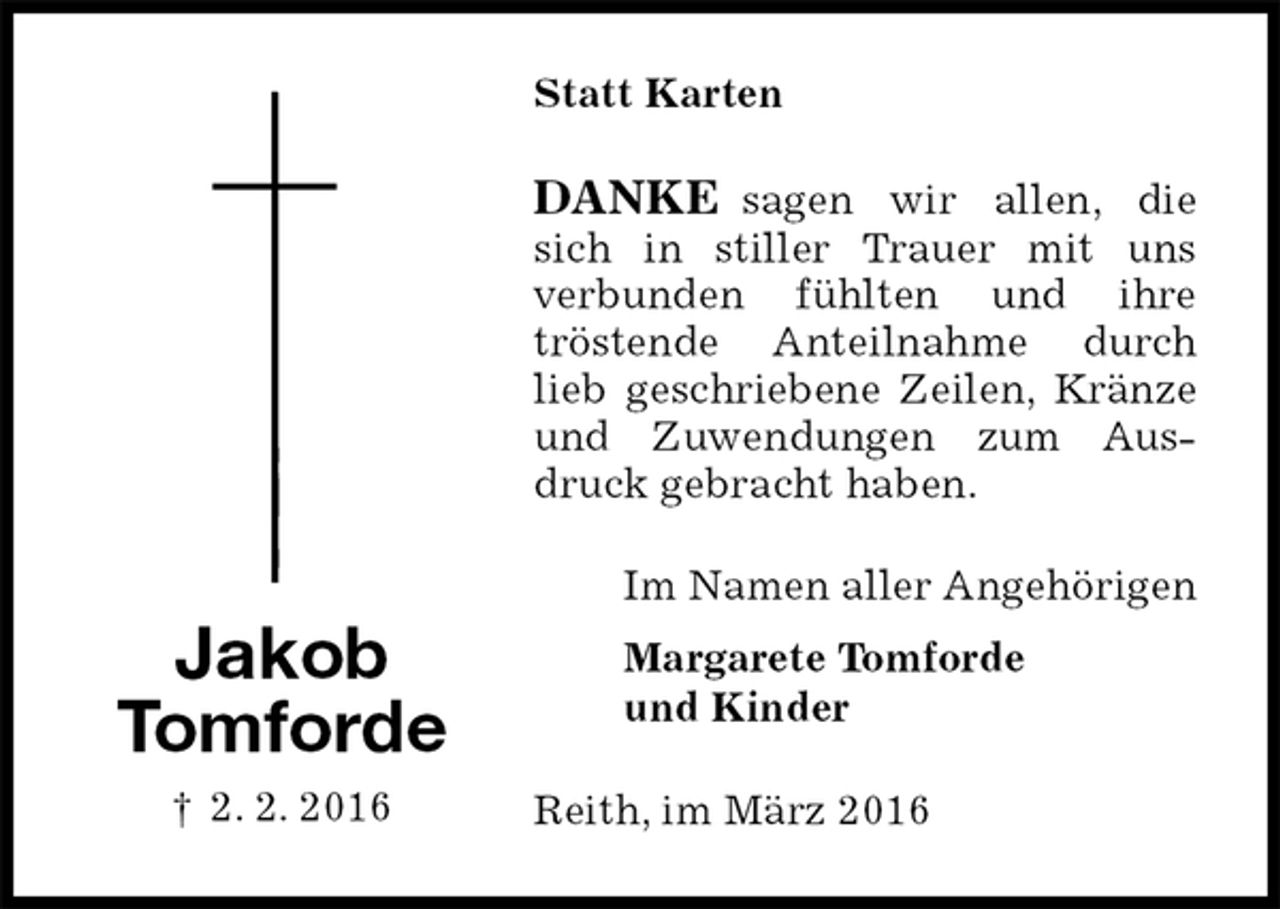 <p>Statt Karten<br />DANKE sagen wir allen, die sich in stiller Trauer mit uns<br />verbunden fühlten und ihre<br />tröstende Anteilnahme durch lieb geschriebene Zeilen, Kränze und Zuwendungen zum Ausdruck gebracht haben.<br />Im Namen aller Angehörigen<br />Margarete Tomforde<br />und Kinder<br />Reith, im März 2016<br />Jakob<br />Tomforde<br />† 2. 2. 2016</p>