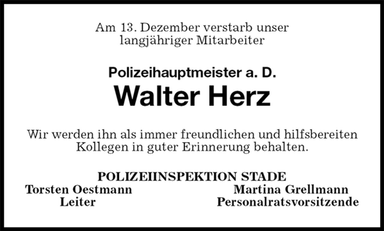 <p>Am 13. Dezember verstarb unser<br />langjähriger Mitarbeiter<br />Polizeihauptmeister a. D.<br />Walter Herz<br />Wir werden ihn als immer freundlichen und hilfsbereiten Kollegen in guter Erinnerung behalten.<br />POLIZEIINSPEKTION STADE<br />Torsten Oestmann Martina Grellmann<br />Leiter Personalratsvorsitzende</p>
