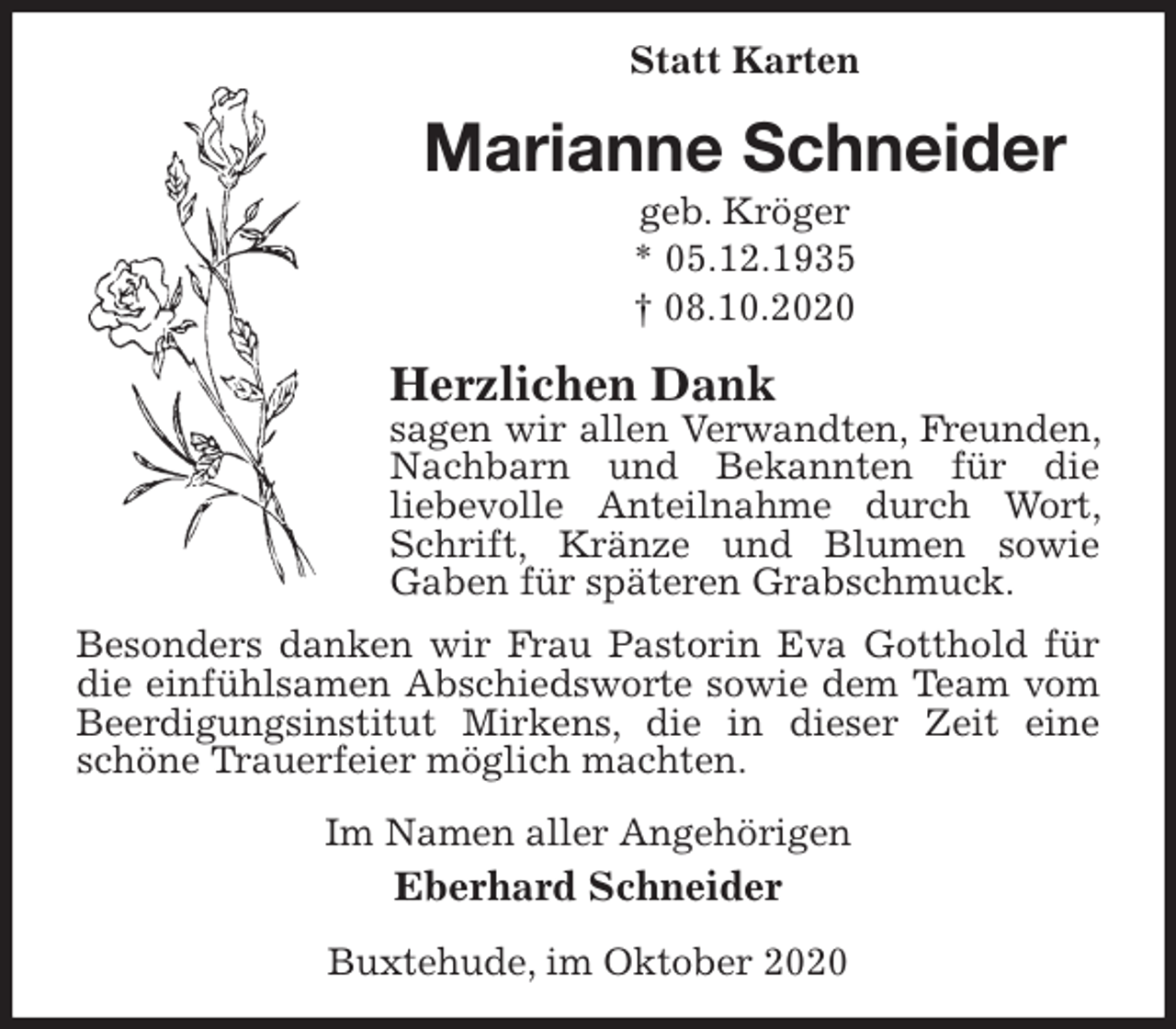 <p>Statt Karten<br />Marianne Schneider<br />geb. Kröger<br />* 05.12.1935<br />† 08.10.2020<br />Herzlichen Dank<br />sagen wir allen Verwandten, Freunden, Nachbarn und Bekannten für die<br />liebevolle Anteilnahme durch Wort, Schrift, Kränze und Blumen sowie<br />Gaben für späteren Grabschmuck.<br />Besonders danken wir Frau Pastorin Eva Gotthold für die einfühlsamen Abschiedsworte sowie dem Team vom Beerdigungsinstitut Mirkens, die in dieser Zeit eine schöne Trauerfeier möglich machten.<br />Im Namen aller Angehörigen<br />Eberhard Schneider<br />Buxtehude, im Oktober 2020</p>