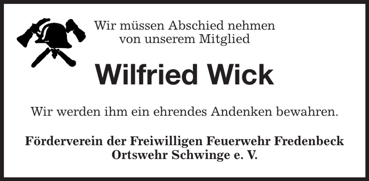 <p>Wir müssen Abschied nehmen<br />von unserem Mitglied<br />Wilfried Wick<br />Wir werden ihm ein ehrendes Andenken bewahren.<br />Förderverein der Freiwilligen Feuerwehr Fredenbeck<br />Ortswehr Schwinge e. V.</p>