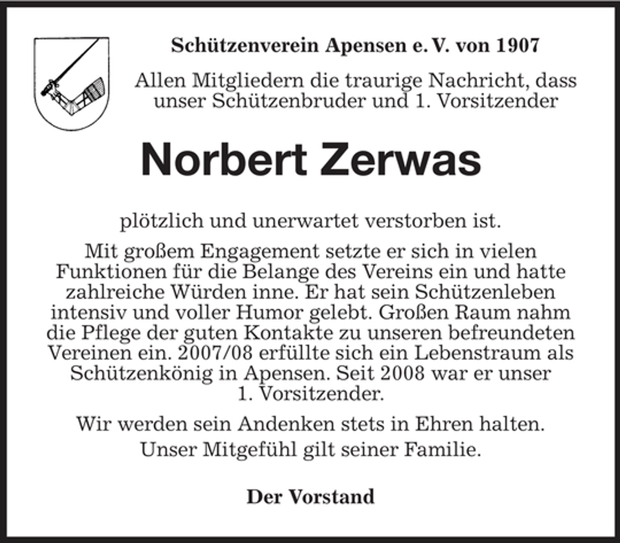 <p>Schützenverein Apensen e. V. von 1907<br />Allen Mitgliedern die traurige Nachricht, dass<br />unser Schützenbruder und 1. Vorsitzender<br />Norbert Zerwas<br />plötzlich und unerwartet verstorben ist.<br />Mit großem Engagement setzte er sich in vielen<br />Funktionen für die Belange des Vereins ein und hatte zahlreiche Würden inne. Er hat sein Schützenleben<br />intensiv und voller Humor gelebt. Großen Raum nahm die Pflege der guten Kontakte zu unseren befreundeten Vereinen ein. 2007/08 erfüllte sich ein Lebenstraum als Schützenkönig in Apensen. Seit 2008 war er unser<br />1. Vorsitzender.<br />Wir werden sein Andenken stets in Ehren halten.<br />Unser Mitgefühl gilt seiner Familie.<br />Der Vorstand</p>